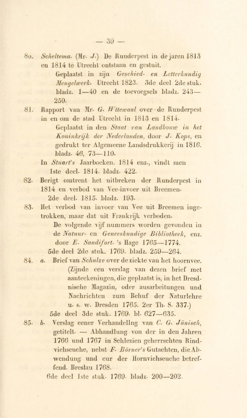 80. Scheltema. (Mr. J-) De Runderpest in dejaren 1813 en 1814 te Utrecht ontstaan en gestuit. Geplaatst in zijn Geschied- en Letterkundig Mengelwerk. Utrecht 1823. 3de deel 2de stuk. bladz. 1—40 en de toevoegsels bladz. 243— 250. 81. Rapport van Mr. G- Wttewaal over de Runderpest in en om de stad Utrecht in 1813 en 1814- Geplaatst in den Staat van Landbouw in het Koninkrijk der Nederlanden, door J• Kops, en gedrukt ter Algemeene Landsdrukkerij in 1810. bladz. 46, 73—110. In Stuarfs Jaarboeken. 1814 enz., vindt men 1ste deel. 1814- bladz. 422. 82- Berigt omtrent het uitbreken der Runderpest in 1814 en verbod van Vee-invoer uit Breemen. 2de deel. 1815- bladz. 193. 83- Het verbod van invoer van Vee uit Breemen inge- trokken, maar dat uit Frankrijk verboden. De volgende vijf nummers worden gevonden in de Natuur- en Geneeskundige Bibliotheek, enz. door E. Sandifort• ’s Hage 1765—1774. 5de deel 2de stuk. 1769. bladz. 259—264. 84. a. Brief van Schulze over de ziekte van het hoornvee. (Zijnde een verslag van dezen brief met aanteekeningen, die geplaatst is, in het Dresd- nische Magazin, oder ausarbeitungen und Nachrichten zum Behuf der Naturlehre u- s. w. Dresden 1765. 2er Th. S. 337.) 5de deel 3de stuk. 1769- bh 627—635. 85- b• Verslag eener Verhandeling van C’. G• Jdnisch, getitelt — Abhandlung von der in den Jahren 1766 und 1767 in Schlezien geherrschten Rind- viehseuche, nebst F• Bomer’s Gutachten, die Ab- wendung und cur der Hornviehseuche betref- fend. Breslau 1768. 6de deel 1ste stuk- 1769- bladz- 200—202.