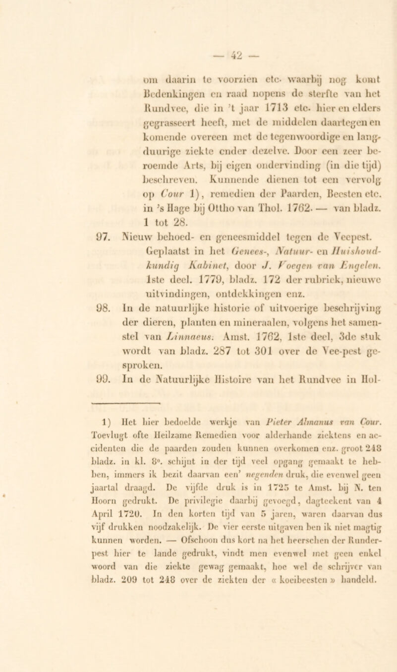 om daarin te voorzien etc- waarbij nog komt Bedenkingen en raad nopens de sterfte van het Rundvee, die in t jaar 1713 etc. hier en elders gegrasseert heeft, met de middelen daartegen en komende overeen met de tegenwoordige en lang» duurige ziekte cnder dezelve. Door een zeer be- roemde Arts, bij eigen ondervinding (in die tijd) Beschreven. Kunnende dienen tot een vervolg op Cour 1), remedien der Paarden, Beesten etc. in Js llage bij üttho van Thol. 1762- — van bladz. 1 tot 28. 97. Nieuw behoed- en geneesmiddel tegen de Veepest. Geplaatst in liet (Jcnees-, Matuur- en Huishoud- kundig Kabinet, door J. Cocgen van Engelen. lste deel. 1779, bladz. 172 der rubriek, nieuwe uitvindingen, ontdekkingen enz. 98. In de natuurlijke historie of uitvoerige beschrijving der dieren, planten en mineraalen, volgens het samen- stel van Linnaeus. Amst. 1782, lste deel, 3de stuk wordt van bladz. 287 tot 301 over de Yee-pest ge- sproken. 99. In de Natuurlijke Histoire van het Rundvee in IIol- 1) Het liier bedoelde werkje van Pieter Ahnanus ran Cour. Toevlugt ofte Heilzame Remcdien voor alderliande ziektens en ac- cidenten die de paarden zouden kunnen overkomen enz. groot 248 bladz. in kl. 8°. schijnt in der tijd veel opgang gemaakt te heb- ben, immers ik bezit daarvan een’ negenden druk, die evenwel geen jaartal draagd. De vijfde druk is in 1725 te Amst. bij N. ten Hoorn gedrukt. De privilegie daarbij gevoegd, dagteckent van 4 April 1720. In den korten tijd van 5 jaren, waren daarvan dus vijf drukken noodzakelijk. De vier eerste uitgaven ben ik niet magtig kunnen worden. — Ofschoon dus kort na bet heerschen der Runder- pest bier te lande gedrukt, vindt men evenwel met geen enkel woord van die ziekte gewag gemaakt, boe wel de schrijver van bladz. 209 tot 248 over de ziekten der « koeibeesten » liandcld.