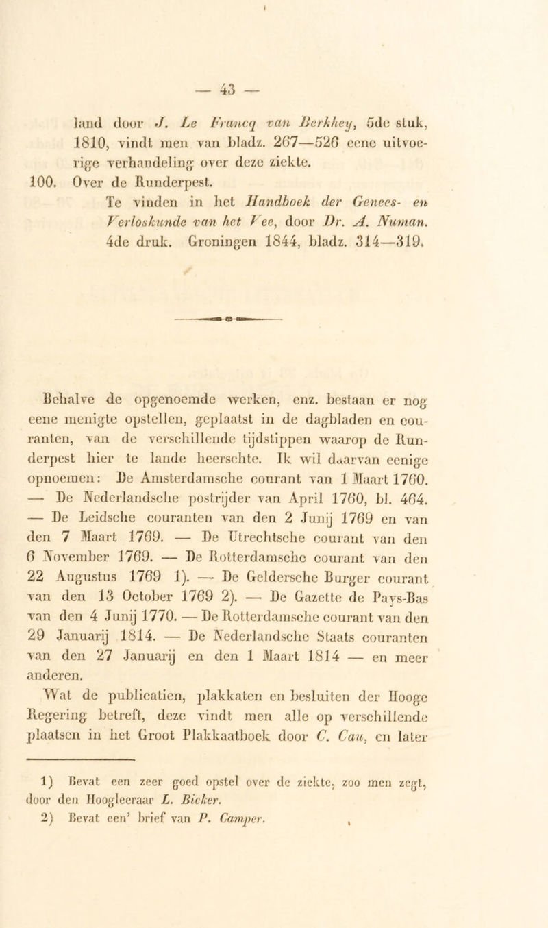 I — 43 — land door J. Le Francq van Berkhey, 5de stuk, 1810, vindt men van bladz. 207—526 eene uitvoe- rige verhandeling over deze ziekte. 100. Over de Runderpest. Te vinden in liet Handboek der Genees- en Verloskunde van het / cc, door Dr. A. Numan. 4de druk. Groningen 1844, bladz. 314—319. Behalve de opgenoemde werken, enz. bestaan er nog: eene menigte opstellen, geplaatst in de dagbladen en cou- ranten, van de verschillende tijdstippen waarop de Run- derpest hier te lande heersohte. Ik wil daarvan eenige opnoemen: De Amsterdamsche courant van 1 Maart 1700. — De Nederlandsche postrijder van April 1700, bh 404. — De Leidsche couranten van den 2 Junij 1709 en van den 7 Maart 1709. — De Utrechtsche courant van den 0 November 1709. — De Rotterdamschc courant van den 22 Augustus 1709 1). — De Geldersche B urger courant van den 13 October 1709 2). — De Gazette de Pays-Bas van den 4 Junij 1770. — De Rotterdamschc courant van den 29 Januarij 1814. — De Nederlandsche Staats couranten van den 27 Januarij en den 1 Maart 1814 — en meer anderen. Wat de publicatien, plakkaten en besluiten der Hooge Regering betreft, deze vindt men alle op verschillende plaatsen in het Groot Plakkaatboek door C. Cau, en later 1) Bevat een zeer goed opstel over de ziekte, zoo men zegt, door den Ilooglccraar L. Bleker.
