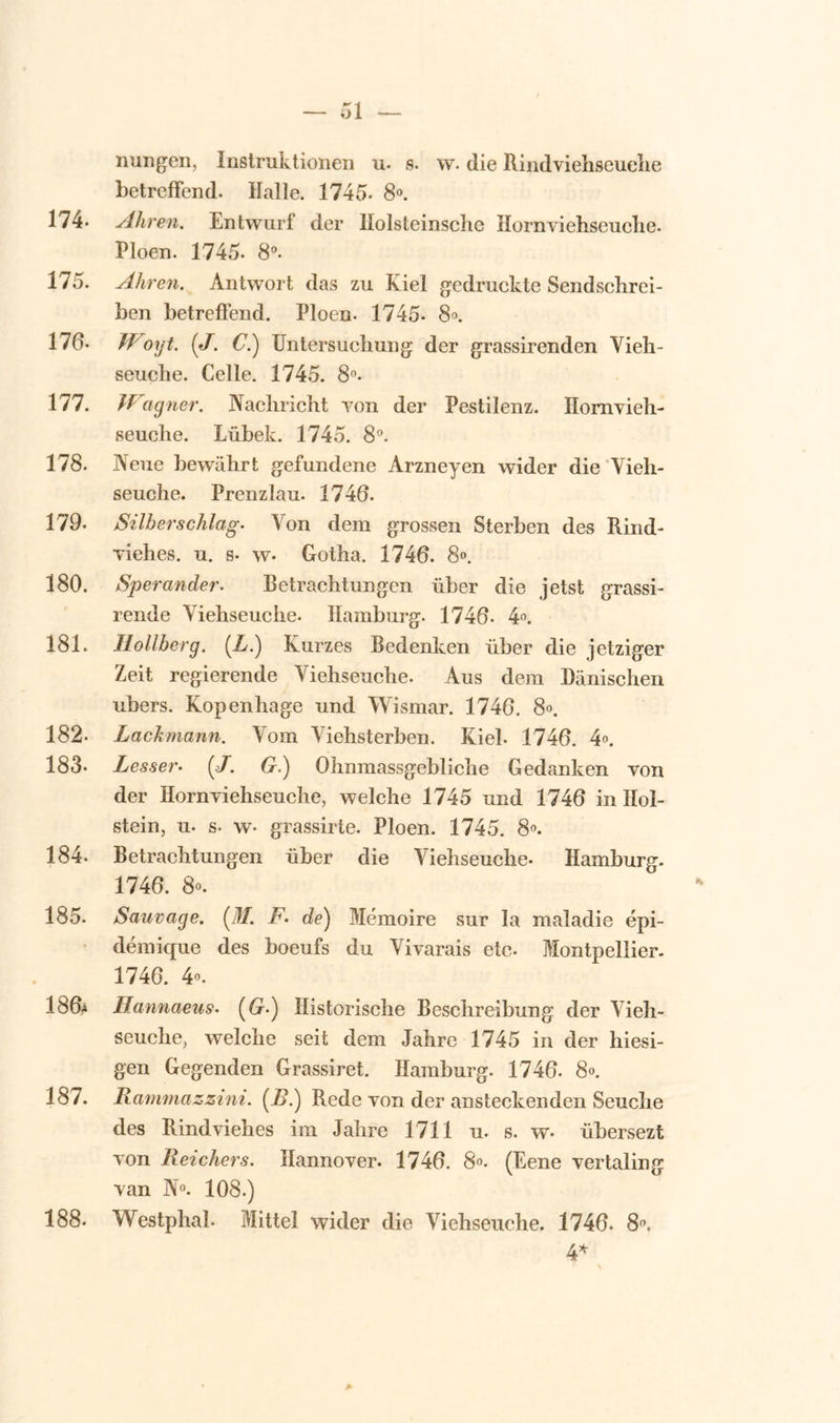 nungen, Instruktionen u. s. w. die Rindviehseuche betreffend. Malle. 1745- 8°. 174- Ahren. Entwnrf der llolsleinsclie Ilornyiehseuclie. Pioen. 1745. 8°. 175. Ahren. Antwort das zu Kiel gedruckte Sendschrei- ben betreffend. Pioen. 1745- 8». 170- IVioiyt. (J. C.) Untersuelmng der grassirenden Vieh- seuebe. Celle. 1745. 8°. 177. Wagner. JYachricht yon der Pestilenz. Homvieh- seuclie. Lübek. 1745. 8°. 178. Neue bewahrt gefundene Arzneyen wider die Yieh- seuche. Prenzlau. 1746. 179. Silberschlag. Yon dem grossen Sterben des Rind- yiehes. n. s* w* Gotha. 1746. 8°. 180. Sper ander, Betrachtnngen iiber die jetst grassi- rende Yiehseuclie. Hamburg. 1746- 4°. 181. II o ll berg. (L.) Kurzes Bedenken über die jetziger Zeit regierende Viehseuche. Aus dem Danischen ubers. Kopenhage und Wismar. 1746. 8». 182- Lackmann. Vom Yiebsterben. Kiel. 1746. 4». 183- Lesser• (J. G.) Olinmassgebliclie Gedanken von der Hornviehseuche, welche 1745 und 1746 in Hol- stein, u. s- w- grassirte. Pioen. 1745. 8°. 184. Betraehtungen über die Yiehseuclie. Hamburg. 1746. 8°. 185. Sauvage. (M. F. de) Mémoire sur la maladie épi- démique des boeufs du Vivarais etc. Montpellier. 1746. 4°. 186* Ilannaeus. (6r.) Historische Beschreibung der Vieh- seuche, welche seit dem Jahre 1745 in der hiesi- gen Gegenden Grassiret. Hamburg. 1746. 8°. 187. Rammazzini. (i>.) Rede von der ansteckenden Seuche des Rindviehes im Jahre 1711 n. s. w* übersezt von Reichers. Hannover. 1746. 8°. (Eene vertaling van N°. 108.) Westphah Mittel wider die Viehseuche. 1746. 8. 4* 188.