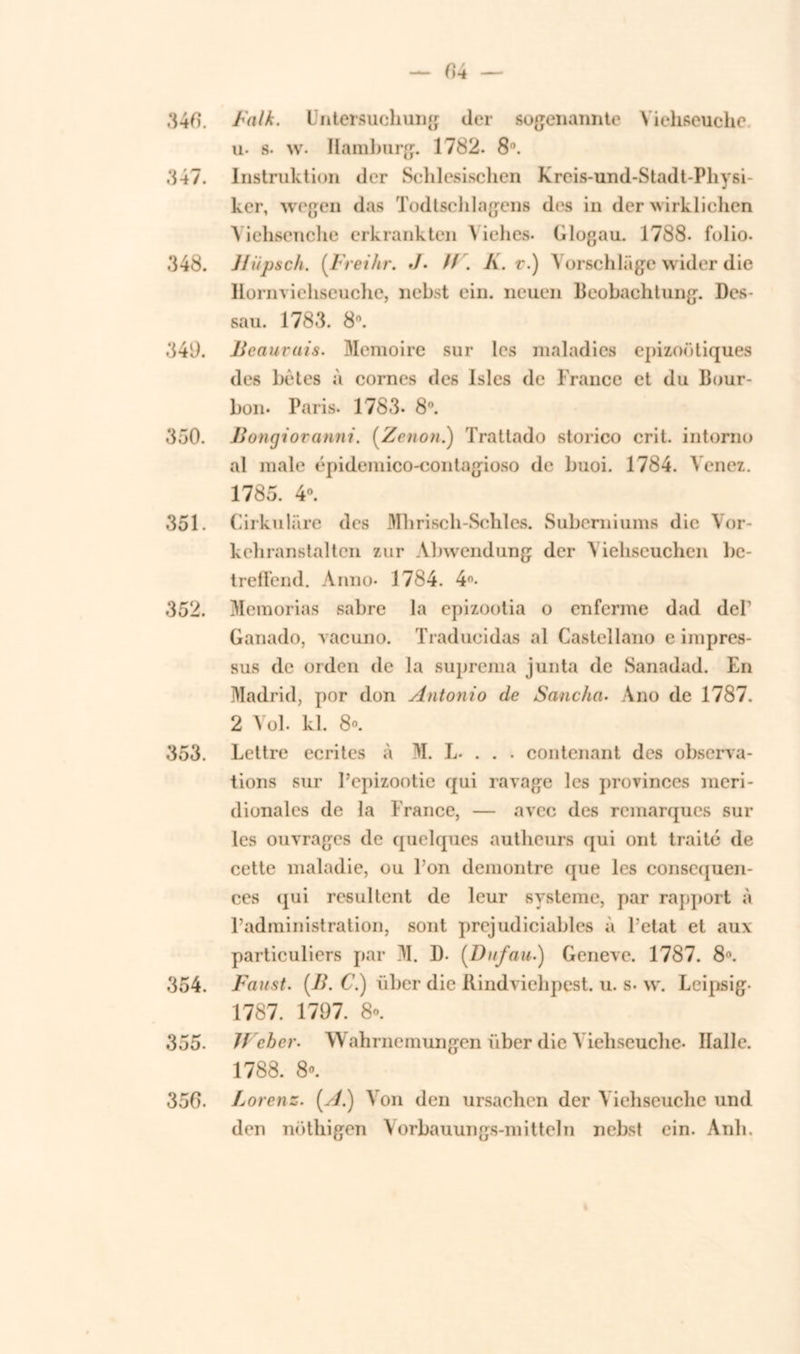 340. Balk. Untersuchung der sogenannte Viehseuche u- s- w. Hamburg. 1782. 8°. 347. Instruktion der Sclilesischen Kreis-und-Stadt-Physi- ker, wegen das Todtschlagens des in der wirklichen Yiehsenche erkrankten Viehes. Glogau. 1788. folio. 348. Jlupsch. (.Freihr. ./• //. K. v.) Yorschlage wider die Hornviehseuche, nebst ein. neuen Beobachtung. Des- saa. 1783. 8°. 349. Beauruis. Memoire sur les maladies epizoütiques des bêtes a cornes des Isles de France et du Bour- bon- Paris. 1783- 8n. 330. Bongioranni. (Zetion.) Trattado storico crit. intorno al male épidemico-contagioso de buoi. 1784. Yenez. 1785. 4°. 351. Cirkulare des Mbrisch-Schles. Suberniums die Yor- kebranstalten zur Abwendung der Yiehseuchen be- treffend. Anno- 1784. 4°- 352. Memorias sabre la epizootia o enferme dad del' Ganado, vacuno. Traducidas al Castellano e impres- sus de orden de la suprema junta de Sanadad. En Madrid, por don Antonio de Sancha. Ano de 1787. 2 Vol. kl. 8°. 353. Lettre ecrites a M. L. . . . contenant des observa- tions sur Pcpizootie qui ravage les provinces meri- dionales de la France, — avec des remarques sul- les ouvrages de quelques autheurs qui ont traité de cette maladie, ou Pon demontre que les conscquen- ces (^ui resultent de leur systeme, par rapport a Padministration, sont prejudiciables a Petat ei aux particuliers par M. I). [Dufau.) Geneve. 1787. 8°. 354. Faust. (B. C.) über die Rindviehpest. u. s. w. Leipsig- 1787. 1797. 8». 355. Web er. Wabrnemungen iiber die Yieliseuclie. Halle. 1788. 8«. 350- Lor enz. [A.) Yon den ursachen der Viehseucbe und den nöthigen Vorbauungs-mitteln nebst ein. Anb.