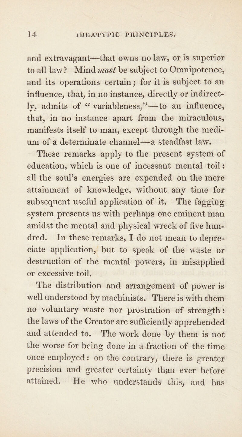 and extravagant—that owns no law, or is superior to all law? Mind must be subject to Omnipotence, and its operations certain; for it is subject to an influence, that, in no instance, directly or indirect- ly, admits of “ variableness,’—to an influence, that, in no instance apart from the miraculous, manifests itself to man, except through the medi- um of a determinate channel—a steadfast law. These remarks apply to the present system of education, which is one of incessant mental toil: all the soul’s energies are expended on the mere attainment of knowledge, without any time for subsequent useful application of it. The fagging system presents us with perhaps one eminent man amidst the mental and physical wreck of five hun- dred. In these remarks, I do not mean to depre- ciate application, but to speak of the waste or destruction of the mental powers, in misapplied or excessive toil. The distribution and arrangement of power is well understood by machinists. There is with them no voluntary waste nor prostration of strength: the laws of the Creator are sufficiently apprehended and attended to. The work done by them is not the worse for being done in a fraction of the time once employed: on the contrary, there is greater precision and greater certainty than ever before attained. He who understands this, and has