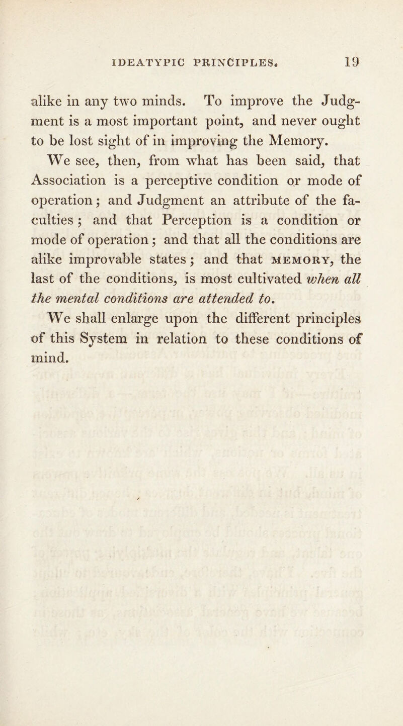 alike in any two minds. To improve the Judg- ment is a most important point, and never ought to be lost sight of in improving the Memory. We see, then, from what has been said, that Association is a perceptive condition or mode of operation; and Judgment an attribute of the fa- culties ; and that Perception is a condition or mode of operation; and that all the conditions are alike improvable states; and that memory, the last of the conditions, is most cultivated when all the mental conditions are attended to. We shall enlarge upon the different principles of this System in relation to these conditions of mind.