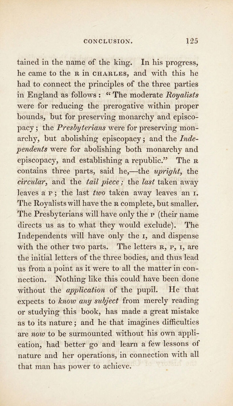 tained in the name of the king. In his progress, he came to the r in Charles, and with this he had to connect the principles of the three parties in England as follows : Ci The moderate Royalists wTere for reducing the prerogative within proper bounds, but for preserving monarchy and episco- pacy ; the Presbyterians were for preserving mon- archy, but abolishing episcopacy; and the Inde- pendents were for abolishing both monarchy and episcopacy, and establishing a republic.” The r contains three parts, said he,—the upright, the circular, and the tail piece; the last taken away leaves a p; the last two taken away leaves an i. The Royalists will have the r complete, but smaller. The Presbyterians will have only the p (their name directs us as to wThat they would exclude). The Independents will have only the i, and dispense with the other two parts. The letters r, p, i, are the initial letters of the three bodies, and thus lead us from a point as it were to all the matter in con- nection. Nothing like this could have been done without the application of the pupil. He that expects to know any subject from merely reading or studying this book, has made a great mistake as to its nature; and he that imagines difficulties are now to be surmounted without his own appli- cation, had better go and learn a few lessons of nature and her operations, in connection with all that man has power to achieve.