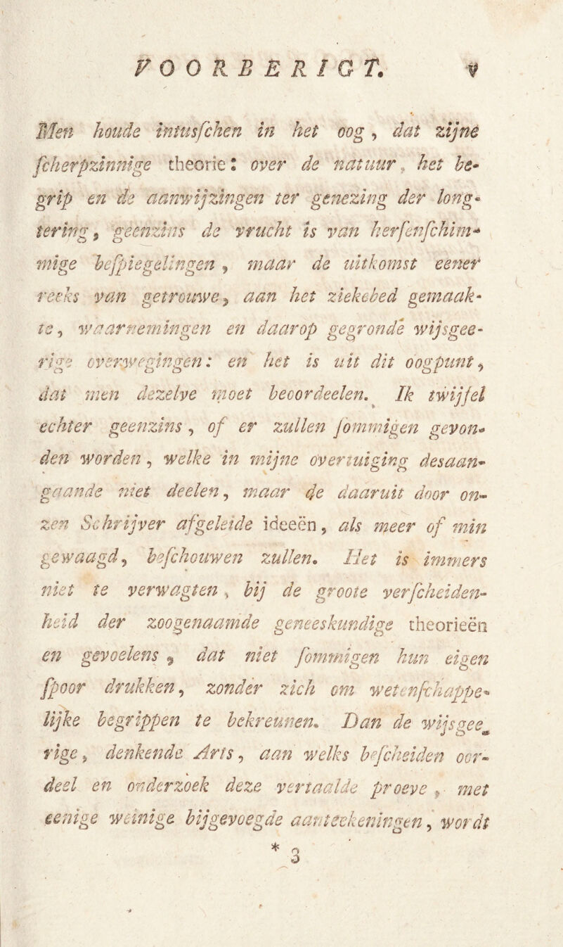 VOOREER I O T. Men houde intusfchen in het oog, dat zijné fcherpzinnige theorie * over de natuur het be- grip en de aanwijzingen ter genezing der long- tering t geenzins de vracht is van kerfenfchim- mi ge befpie gelingen y maar de uitkomst eener reeks van getrouwe, aan het zieke bed gemaak- te ^ waarnemingen en daarop gegronde wijs gee- rt ge overwegingen: en het is uit dit oogpunt, dat men dezelve moet beoordeelen. Ik twijfel echter geenzins, of er zullen Jommigen ‘gevon- den worden, welke in mijne overtuiging desaan- ga, ande niet deelen, maar de daaruit door on- zen Schrijver afgeleide ideeën, als meer of min gewaagd, hefchouwen zullen. Het is immers niet te yerwagten , bij de groote verfcheiden- held der zoogenaamde geneeskundige theorieën en gevoelens 9 dat niet fommïgen hun eigen fpoor drukken, zonder zich om wet nfchappe* lijke begrippen te bekreunen* Dan de wijs nee rige, denkende Arts, aan welks befcheiden oor- deel en onderzoek deze vertaalde proeve ,■ weinige bij gevoegde aantekeningen, * Q <3