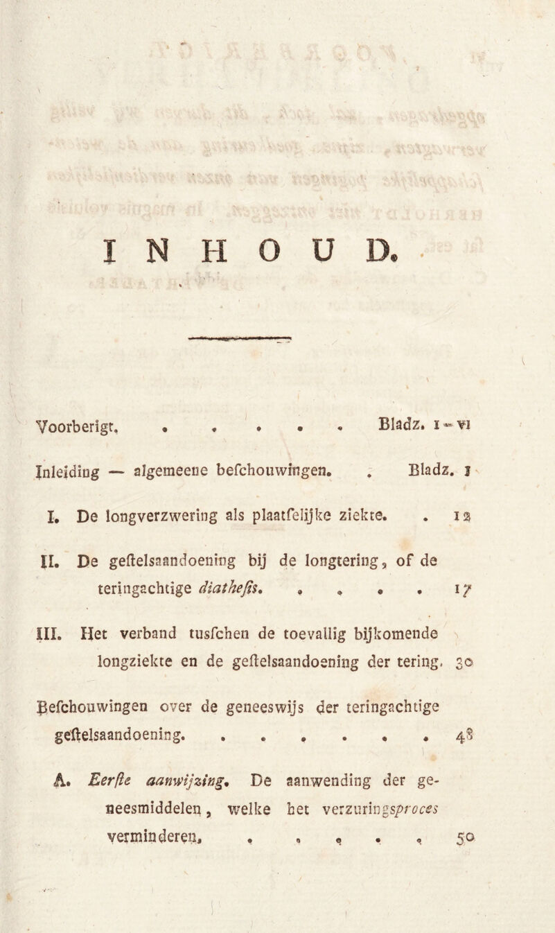 ( INHOUD. Voorberigt Bladz. i-vi Inleiding — algemeene befchouwingen. . Bladz. j I. De longverzwering als plaatfelijke ziekte. . 12 II. De geftelsaandoening bij de longtering, of de teringachtige diathefis 17 III. Het verband tusfchen de toevallig bijkomende longziekte en de geftelsaandoening der tering. 30 ßefchouwingen over de geneeswijs der teringachtige geftelsaandoening. 48 A. Eerße aanwijzing, De aanwending der ge- neesmiddelen , welke het ve:zm\n%sproces verminderen, f „ « . «, 50