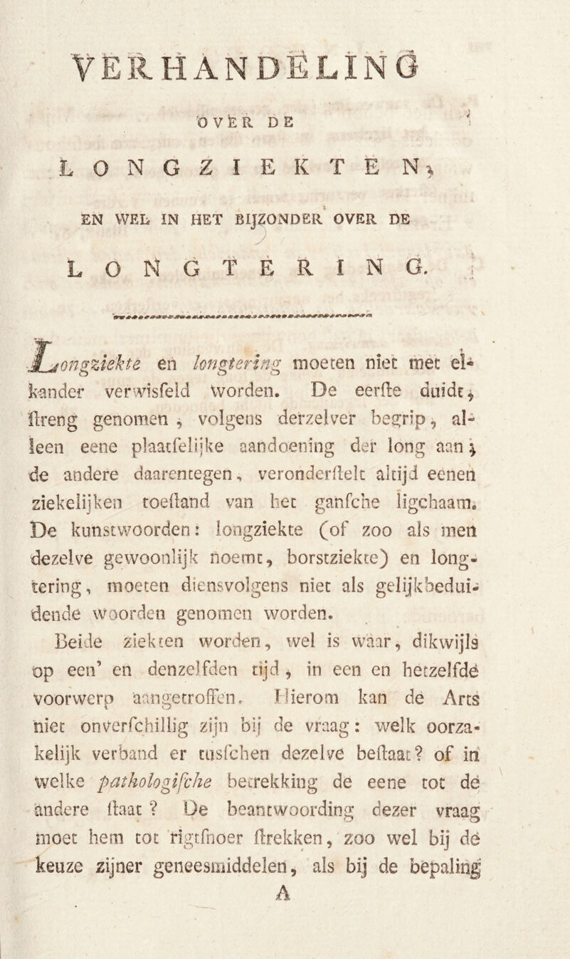 HANDELING 'OVER. DE LONGZIEKTE N * EN WEL IN HET BIJZONDER OVER DE 'J LONGTERING. ! ■jtongziekte en longtering moeten niet roet el* kan der verwisfeld Worden. De eerde duidt, ilreng genomen , volgens derzeiver begrip, al- leen eene plaatfelljke aandoening der long aan \ de andere daarentegen, veronderdelt altijd eenen «» ziekelijken toedand van het ganfche ligchaam. De kunstwoorden: longziekte (of zoo als men dezelve gewoonlijk noemt, borstziekte) en long- tering, moeten diensvolgens niet als gelijkbedui- dende woorden genomen worden. Beide ziekten worden, wel is waar, dikwijls op een’ en denzelfden tijd , in een en betzelfdë voorwerp aangetroffen. Hierom kan de Arts niet onverfchillig zijn bij de vraag: welk oorza- kelijk verband er tusfeben dezelve bedaai? of in welke pathologische betrekking de eene tot de andere daat ? De beantwoording dezer vraag moet hem tot rigtfnoer drekken, zoo wel bij dé keuze zijner geneesmiddelen, als bij de bepaling A