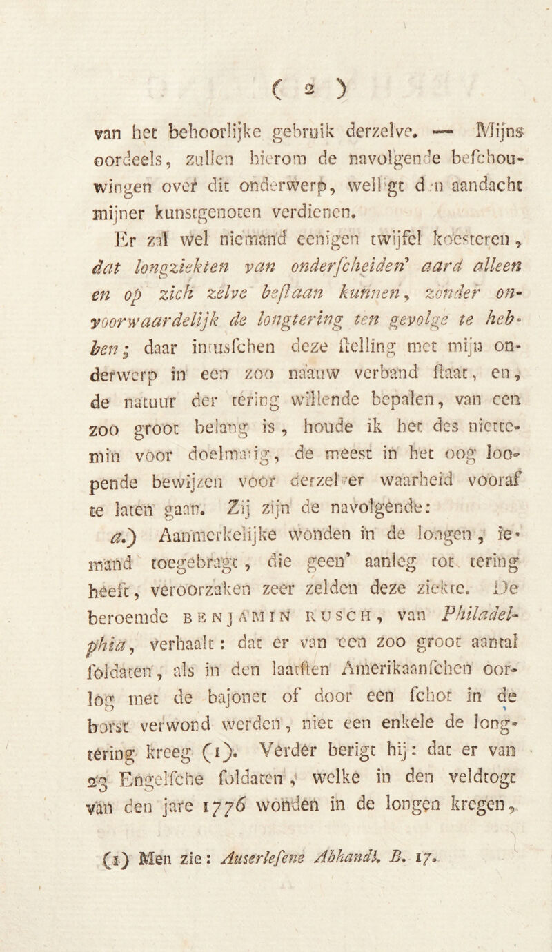 van het behoorlijke gebruik derzelve. — Mijns oordeels, zullen hierom de navolgende befchou- wingen over dit onderwerp, well gt d n aandacht mijner kunstgenoten verdienen. Er zal wel niemand eenigen twijfel koesteren , dat longziekten van onderfcheiden'' aard alleen en op zich zelve beft aan kunnen, zonder on- y oor waardelijk de longtering ten gevolge te heb• ben • daar intusfchen deze Helling met mijn on- derwerp in een zoo naauw verband Haat, en, de natuur der tering willende bepalen, van een zoo groot belang is , houde ik her des niette- min voor doelmang, de meest in het oog loo- pende bewijzen voor derzel er waarheid vooraf te laten gaan. Zij zijn de navolgende: ad) Aanmerkelijke wonden in de longen, ie* mand toegebragc , die geen’ aanleg tot tering heeft, veroorzaken zeer zelden deze ziekte. De beroemde b e n j a m i n r u s c m , van Philadel- phia, Verhaak: dat er van ccn zoo groot aantal fóldatetï, als in den laakten Amerikaanfchen oor- los met de bajonet of door een fchor in de borst verwond werden, niet een enkele de long- tering kreeg (i). Verder berigt hij: dat er van 23 Engelfche foldacen , welke in den veldtogc van den jare 1776 wonden in de longen kregen, (j) Men zie: Auserlefene Abhandl, B. 17..