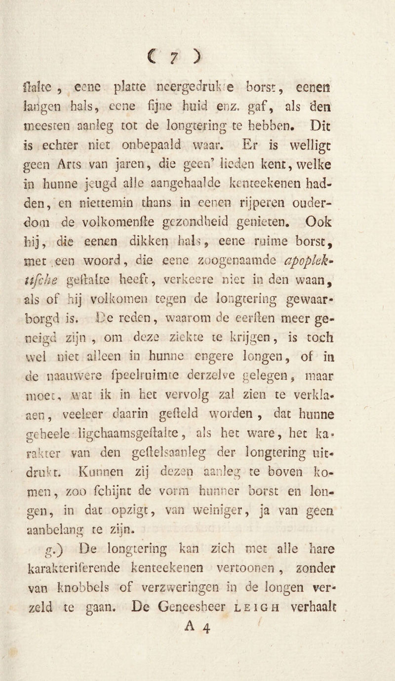 Halte 3 eene platte neergedruk e borst, eenen langen hals, eene fijne huid enz. gaf, als den meesten aanleg tot de longtering te hebben. Dit is echter niet onbepaald waar. Er is wellige geen Arts van jaren, die geen’ lieden kent, welke in hunne jeugd alle aangehaalde ketueekenen had- den, en niettemin thans in eenen rijperen ouder- dom de volkomenfle gezondheid genieten. Ook hij, die eenen dikken hals, eene ruime borst, met een woord, die eene zoogenaamde apoplek- tifche gertalte heeft, verheere niet inden waan, als of hij volkomen tegen de longtering gewaar- borgd is. De reden, waarom de eerrten meer ge- neigd zijn , om deze ziekte ie krijgen, is toch wei niet alleen in hunne engere longen, of in de naauwere fpeelminue derzelve gelegen, maar moet, wat ik in het* vervolg zal zien te verkla- gen , veeleer daarin gefield worden , dat hunne geheels ligchaamsgertalte, als het ware, het ka- rakter van den gertelsaanleg der longtering uit- drukt. Kunnen zij dezen aanleg te boven ko- men , zoo fchijnt de vorm hunner borst en lon- gen, in dat opzigt, van weiniger, ja van geen aanbelang te zijn. g.) De longtering kan zich met alle hare karakteriferende kenteekenen vertoonen, zonder van knobbels of verzweringen in de longen ver- zeld te gaan. De Geneesheer leigh verhaalt A 4