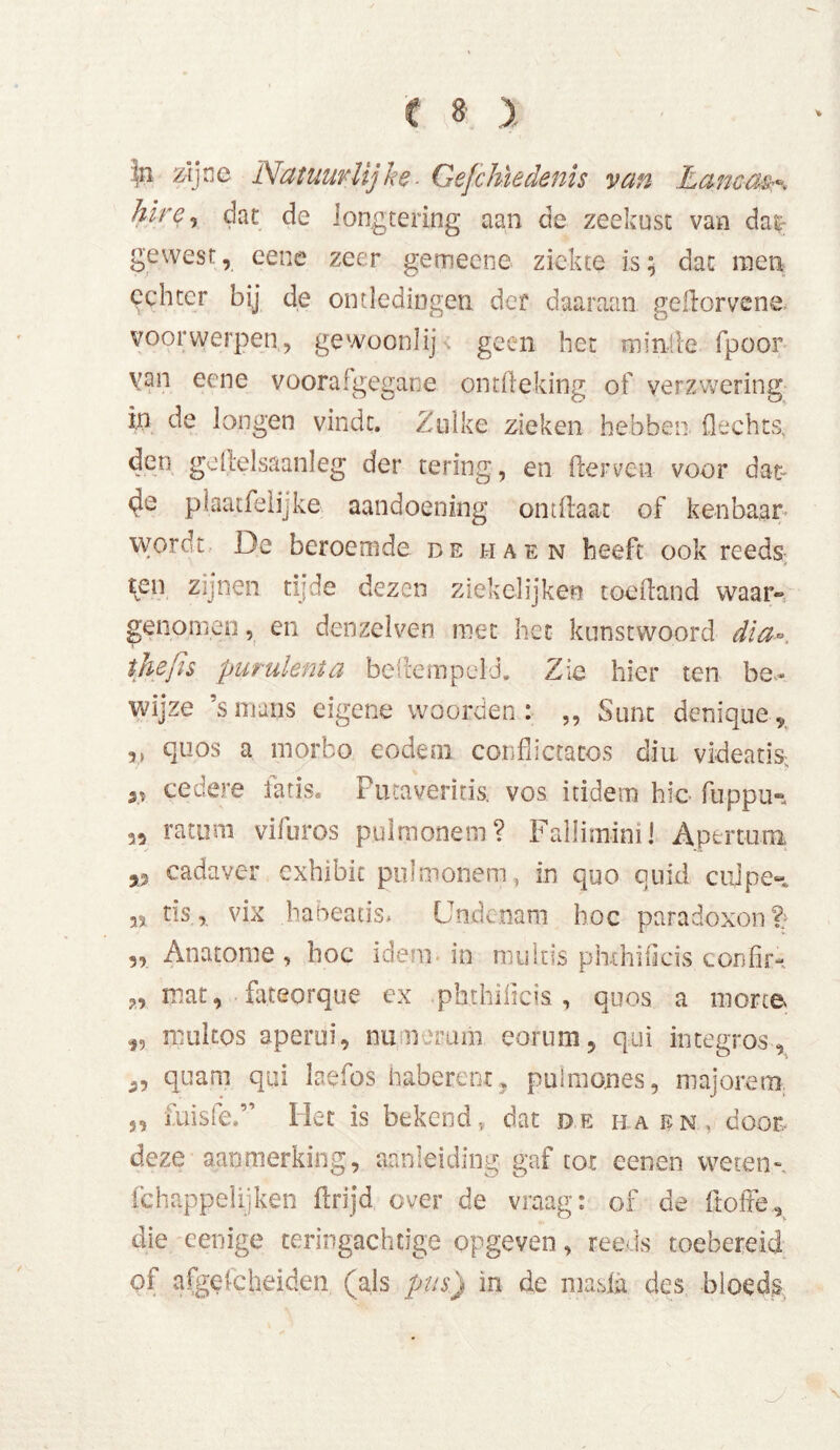 tn zijne Natuurlijke■ Gefchïedenis van Eanc-aßr* hire, dat de longtering aan de zeekust van da& gewest, eene zeer gemecne ziekte is; dat men achter bjj de ontledingen der daaraan gdlorvene voorwerpen, gewoonlij geen het minie fpoor van eene voorafgegane ontüeking of verzwering in de longen vindt. Zulke zieken hebben flechts, den ge (leisaanleg der tering, en derven voor dat- plaatfelijke aandoening ontflaat of kenbaar wordt De beroemde de ha en heeft ook reeds ^en zijnen tijde dezen ziekelijken toefland waar® genomen, en denzelven met het kunstwoord dia-, thefis purulenta bestempeld. Zie hier ten be- wijze ’s mans eigene woorden : ,, Sunt denique9 quos a morfco eodem conflictatos diu videatis; at cedere fatis. Futaveriris. vos itidem hic flippus 35 ratum vifuros pulmonein? Falliminij Aptrtum 53 cadaver exhibic pulmonem, in quo quid culpe» 33 tis, vix habeacis* (Jtidcoam hoc paradoxen % „ Anatome, hoe idem in muleis phxhificis confir- ?, mat, fateorque ex phthilicis, quos a morte i5 mul tos aperui, nu nomni eorum, qui integros, quam qui laefos haberent, puimones, majorem. ,, misfe.” Het is bekend, dat de ha en, door, deze aanmerking, aanleiding gaf tot eenen weten-, fchappelijken flrijd over de vraag: of de ftofFe, die menige teringachtige opgeven, reeds toebereid of afgescheiden (als pus) in de masla des bloeds