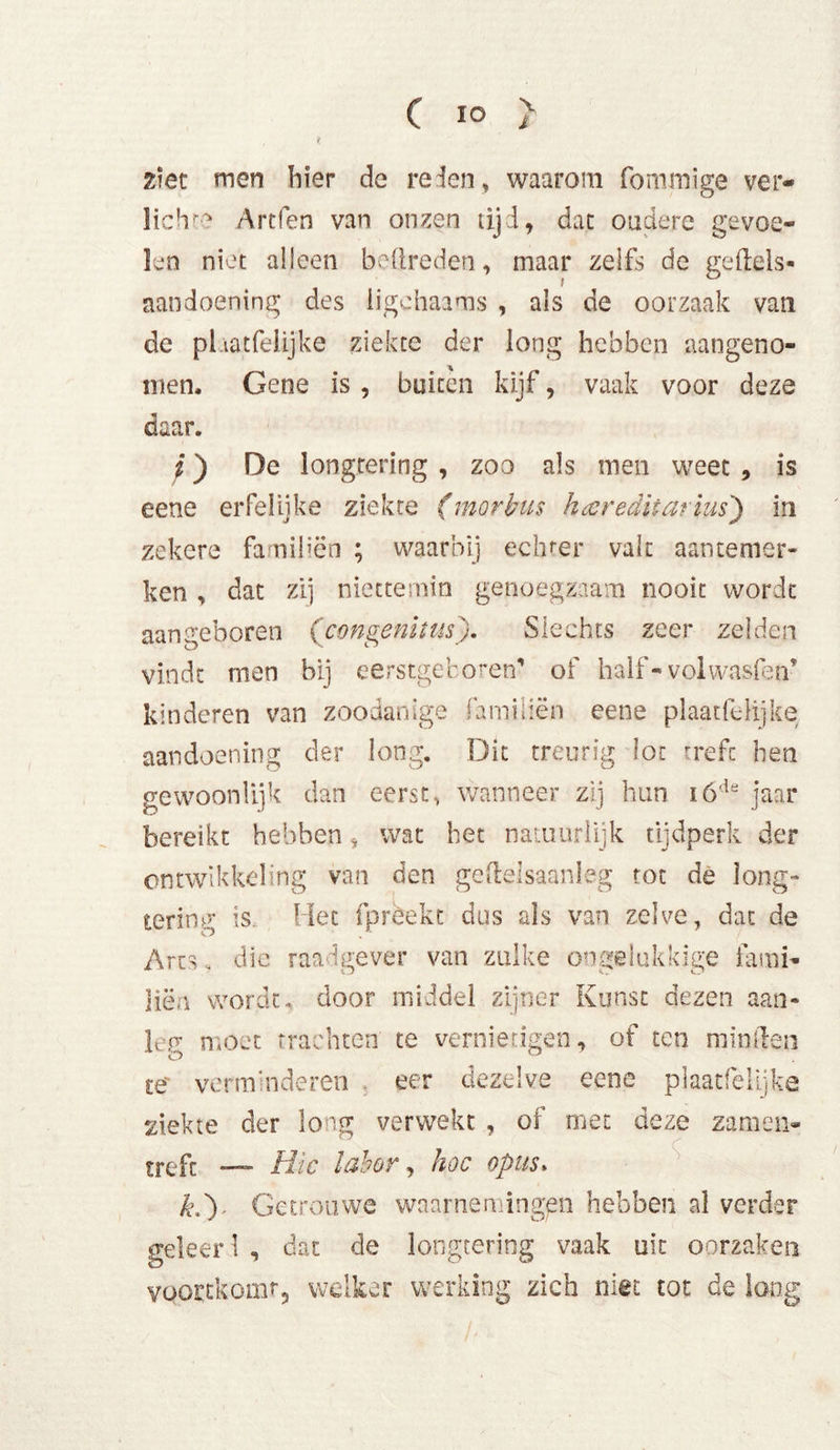 \ i C 10 ziet men bier de reden, waarom fommige ver-» lichte Artfen van onzen tijd, dat oudere gevoe- len niet alleen bedreden, maar zelfs de geftels- aandoening des iigchaams , als de oorzaak van de plaatfelijke ziekte der long hebben aangeno- men. Gene is , buiten kijf, vaak voor deze daar. ;) De longtering , zoo als men weet , is eene erfelijke ziekte (morbus hecredhatius') in zekere famibën ; waarbij echter valt aantemer- ken , dat zij niettemin genoegzaam nooit wordt aangeboren (congenitus). Slechts zeer zelden vindt men bij eerstgeboren’ of half- volwasfen’ kinderen van zoodanige familiën eene plaatfelijke aandoening der long. Dit treurig lot treft hen gewoonlijk dan eerst, wanneer zij hun ióde jaar bereikt hebben, wat het natuurlijk tijdperk der ontwikkeling van den geftelsaanleg tot de long- tering is. Het fprèekt dus als van zelve, dat de Arts. die raadgever van zulke ongelukkige fami- liën wordt, door middel zijner Kunst dezen aan- lep* moet trachten te vernietigen, of ten minden te verminderen . eer dezelve eene plaatfelijke ziekte der long verwekt , of met deze zamen- treft — Hic labor, hoe opus, k,') Getrouwe waarnemingen hebben al verder geleer 1 , dat de longtering vaak uit oorzaken vqoEtkomr, welker werking zich niet tot de long