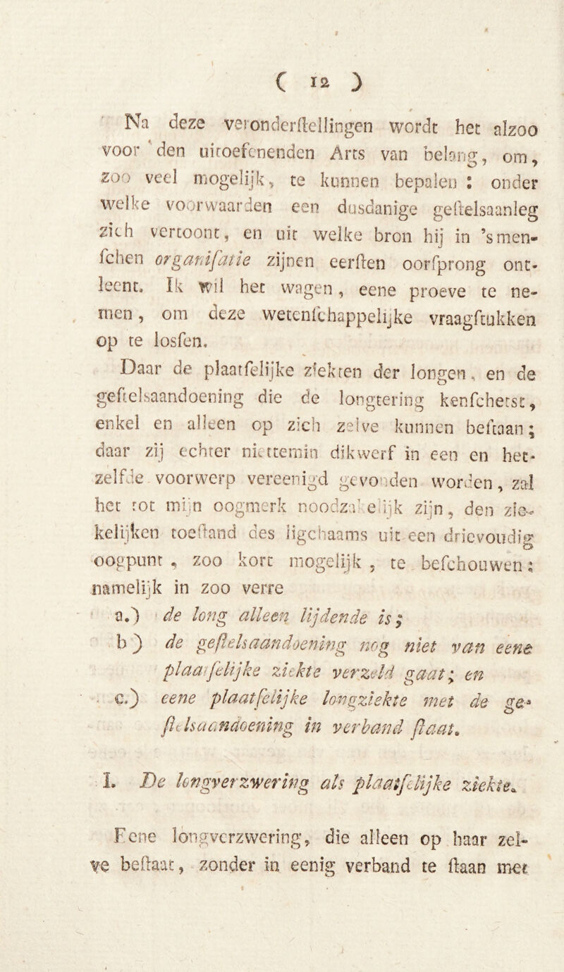 I ( 12 } t 0 Na deze vei onderftellingen wordt het alzoo voor'den uitoefenenden Arts van belang, om. zoo veel mogelijk, te kunnen bepalen l onder welke voor waarden een dusdanige gellelsaanleg ^ich vertoont, en uit welke bron hij in ’smen» fchen organisatie zijnen eerflen oorfprong ont- leent, Ik wil het wagen, eene proeve te ne- men , om deze wetcnlihappelijke vraagftukken op te losfen. Daar de plaat lelijke ziekten der longen, en de geftelsaandoening die de longtering kenfeherss:, enkel en alleen op zich zelve kunnen beftaan; daar zij echter niettemin dikwerf in een en het* zelfde voorwerp vereenigd gevonden worden, zal het rot mi n oogmerk noodza- enjk zijn, den zie- kelijken toedand des iigchaams uit een drievoudig oogpunt , zoo kort mogeiijk , te befchouwen; namelijk in zoo verre a.) de long alleen lijdende is; b) de geftels aandoening nog niet van eene. pi aaife lijke ziekte verzeld gaat; en c.j eene plaat [dij ke longziekte met de ge* fl cis aandoening in verband ßaat. L De longverzwering als plaatfelijke ziekte,, Fene longverzwering, die alleen op haar zel- ve bedaar, zonder in eenig verband te liaan mee