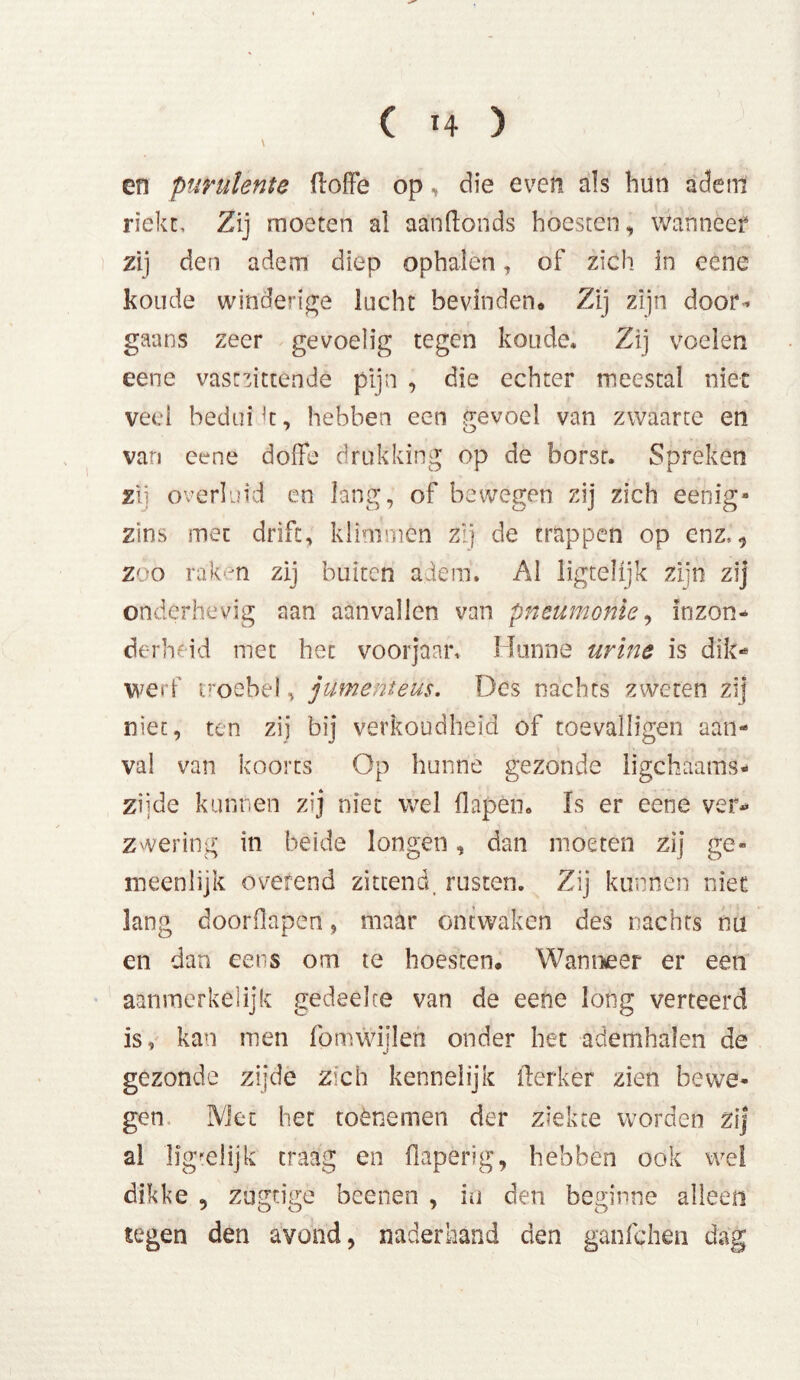 ( 4 ) \ en purulente floffe op, die even als hun adem riekt. Zij moeten al aanftonds hoesten, wanneer zij den adem diep ophalen, of zich ln eene koude winderige lucht bevinden. Zij zijn door- gaans zeer gevoelig tegen koude. Zij voelen eene vascmttende pijn , die echter meestal niet veel bedui k, hebben een gevoel van zwaarte en van eene doffe drukking op de borsr. Spreken zij overluid en lang, of bewegen zij zich eenig* zins met drift, klimmen zij de trappen op enz,., zoo raken zij buiten adem. Al ligteHjk zijn zij onderhevig aan aanvallen van pneumonie, inzon- derheid met het voorjaar. Hunne urine is dik-* werf troebel, jumenteüs. Des nachts zweten zij niet, ten zij bij verkoudheid of toevalligen aan- val van koorts Op hunne gezonde ligchaams- zijde kunnen zij niet wel flapèn. Is er eene ver* zwering in beide longen, dan moeten zij ge- meenlijk o verend zittend, rusten. Zij kunnen niet lang doorflapen, maar ontwaken des nachts nu en dan eens om te hoesten. Wanneer er een aanmerkelijk gedeelte van de eene long verteerd is, kan men fom wijlen onder het ademhalen de gezonde zijde zich kennelijk fterker zien bewe- gen Met het toènemen der ziekte worden zij al llgrelijk traag en flaperig, hebben ook wel dikke , zogtige beenen , in den beginne alleen tegen den avond, naderhand den ganfehen dag