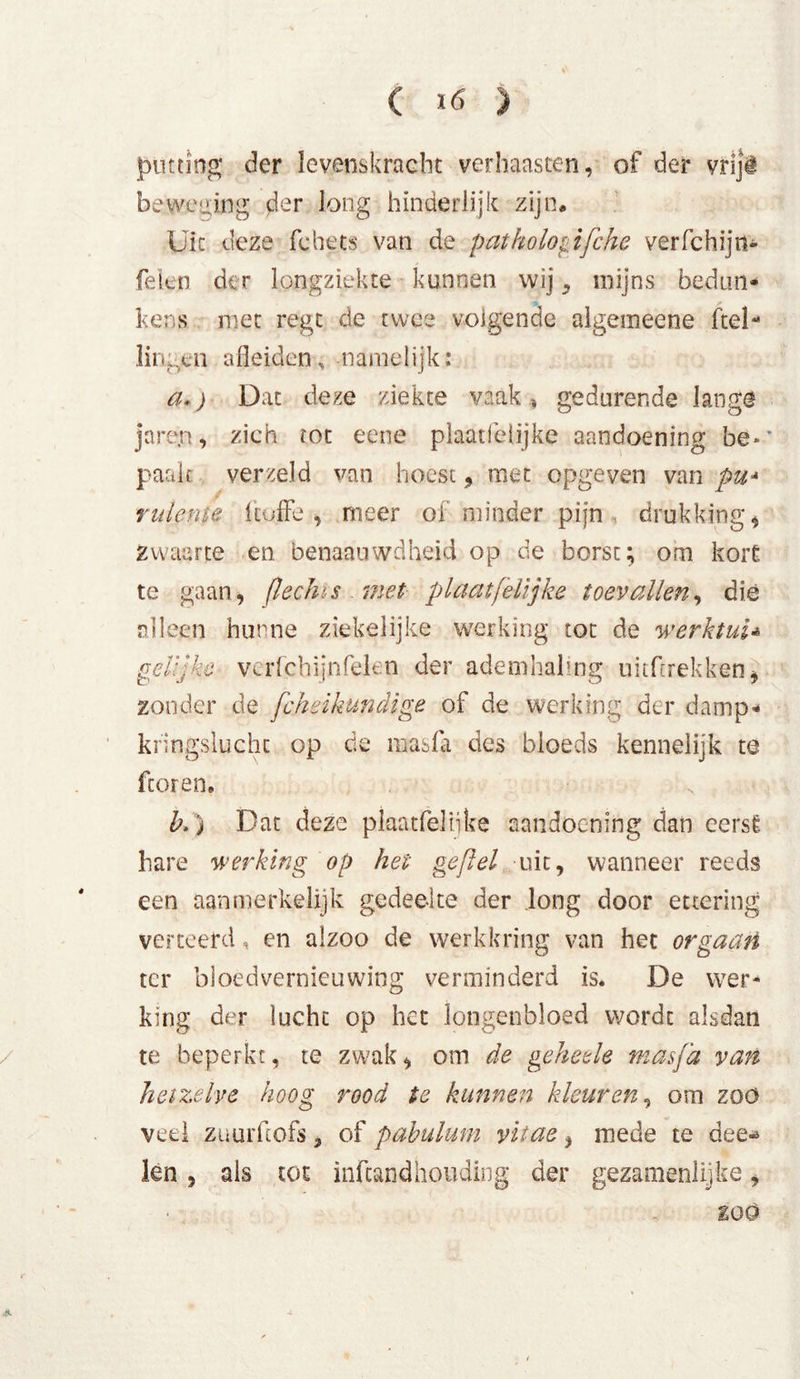 putting der levenskracht verhaasten, of der vriji beweging fler long hinderlijk zijn. Uit deze fchets van de pathologifche verfchijn- feien der longziekte kunnen wij 3 mijns bedun* hens met regt de twee volgende aigemeene ftel- lingen afleiden, namelijk: a») Dat deze ziekte vaak , gedurende lange jarejn, zich tot eene plaatfelijke aandoening be-’ paalt verzeld van hoest, met opgeven van pu* ruleme 1 toffe , meer of minder pijn, drukking* zwaarte en benaauwdheid op de borst; om kort te gaan, (lechïs met plaatfelijke toevallen, die alleen hunne ziekelijke werking tot de werklui* gelijke verfchijnfeien der ademhaling ukfrrekken, zonder de fcjheikundige of de werking der damp- kringslucht op de masfa des bloeds kennelijk te fcoren, k) Dat deze plaatfelijke aandoening dan eersÉ hare werking op hei gefiel uit, wanneer reeds een aanmerkelijk gedeelte der long door ettering verteerd, en alzoo de werkkring van het orgaan ter bloedvernieuwing verminderd is. De wer- king der lucht op het longenbloed wordt alsdan te beperkt, te zwak, om de geheele masfa van hetzelve hoog rood te kunnen kleuren, om zoo veel Züurfcofs, of pabulum vitae, mede te dee^ len, ais tot infeandhouding der gezamenlijke, zoo