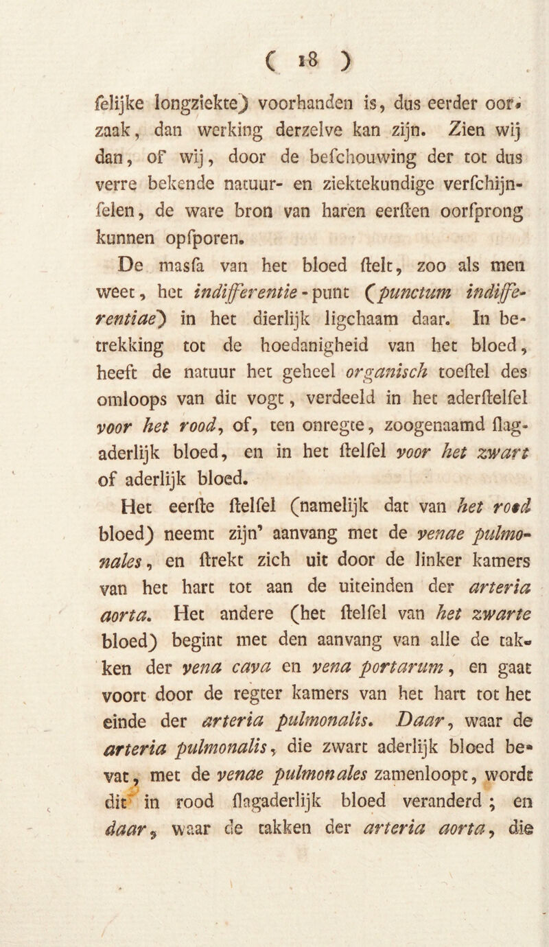 felijke longziekte) voorhanden is, dus eerder oor* zaak, dan werking derzelve kan zijn. Zien wij dan, of wij, door de befchouwing der tot dus verre bekende natuur- en ziektekundige verfchijn- felen, de ware bron van haren eerden oorfprong kunnen opfporen. De masfa van het bloed (lelt, zoo als men weet, het indifferentie-punt (punctum indffe- rentiae') in het dierlijk ligchaam daar. In be- trekking tot de hoedanigheid van het bloed, heeft de natuur het geheel organisch toedel des omloops van dit vogt, verdeeld in het aderdelfel voor het rood, of, ten onregte, zoogenaamd flag- aderlijk bloed, en in het delfel voor het zwart of aderlijk bloed. Het eerde delfel (namelijk dat van het ro*d bloed) neemt zijn’ aanvang met de venae pulmo- nales , en drekt zich uit door de linker kamers van het hart tot aan de uiteinden der arteria aorta. Het andere (het delfel van het zwarte bloed) begint met den aanvang van alle de tak- ken der vena cava en vena portarum, en gaat voort door de regter kamers van het hart tot het einde der arteria pulmonalis. Daar, waar de arteria pulmonalis, die zwart aderlijk bloed be» vat, met de venae pulmonales zamenloopt, wordt dit in rood flagaderlijk bloed veranderd ; en daar9 waar de takken der arteria aorta, die