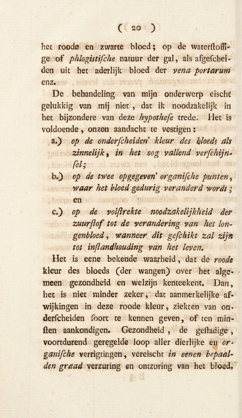 het roode en zwarte bloed; op de waterftoffi- ge of phlogistifche natuur der gal, als afgefchei- den uit het aderlijk bloed der vena port ar um enz. De behandeling van mijn onderwerp eischü gelukkig van mij niet , dat ik noodzakelijk in het bijzondere van deze hypothefe trede. Het is voldoende, onzen aandacht te vestigen: a.) op de onderfcheiden kleur des Hoedt als zinnelijk y in het oog vallend verfchijn- fel; b„) op de twee op gegeven* organifche punten, waar het bloed gedurig veranderd wordt; en c.) op de volftrekte noodzakelijkheid der zuurftof tot de verandering van hei Ion- genbloed, wanneer dit gefchikt zal zijn tot inftandhouding van het leven, Het is eene bekende waarheid, dat de roode kleur des bloeds (der wangen) over het alge- meen gezondheid en welzijn kenteekent. Dan, het is niet minder zeker, dat aanmerkelijke af- wijkingen in deze roode kleur, ziekten .van on- derfcheiden foort te kennen geven, of ten min- ften aankondigen. Gezondheid , de gefladige, voortdurend geregelde loop aller dierlijke en or- ganifche verrigtingen, vereischt in eenen bepaaU den graad verzuring en ontzuring van het bloed*