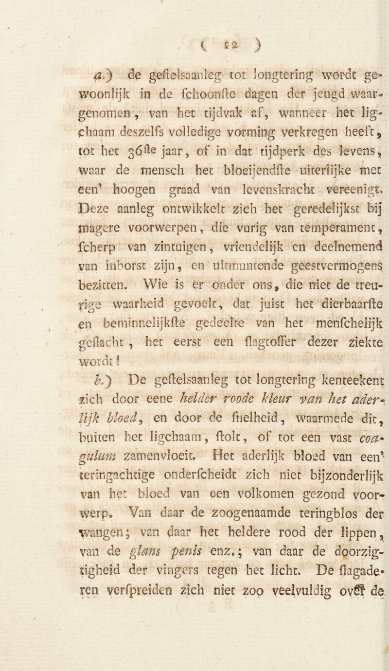 a.) de geftelsaanleg tot longtering wordt ge- woonlijk in de fchoonfte dagen der jeugd.waar- genomen , van het tijdvak af, wanneer het lig- chaam deszelfs volledige vorming verkregen heeft, tot het gófte jaar, of in dat tijdperk des levens, waar de mensch het bloeijendüe uiterlijke met een’ hoogen graad van levenskracht vereenigt. Deze aanleg ontwikkelt zich het geredelijkst bij magere voorwerpen, die vurig van temperament, feberp van zintuigen, vriéndelijk en deelnemend van inborst zijn, en uitmuntende geestvermogens bezitten. Wie is er onder ons, die niet de treu- rige waarheid gevoelt, dat juist het dierbaarfle en bcmionelijkfle gedeelte van het menfcheiijk geflacht , het eerst een flagtoffer dezer ziekte wordt! £,) De geftelsaanleg tot longtering kenteekent zich door eene helder roode kleur van het ader- lijk bloed, en door de fnelheid, waarmede dit, buiten het ligchaam, Hok, of tot een vast coa- gulum zamenvloeit. Het aderlijk bloed van een* teringachtige onderfcheidt zich niet bijzonderlijk van he: bloed van een volkomen gezond voor- werp» Van daar de zoogenaamde teringblos der wangen; van daar het heldere rood der lippen, van de glans penis enz.; van daar de doorzig- tigheid der vingers tegen het licht. De flagade» ren verfpreiden zich niet zoo veelvuldig ov£¥ de