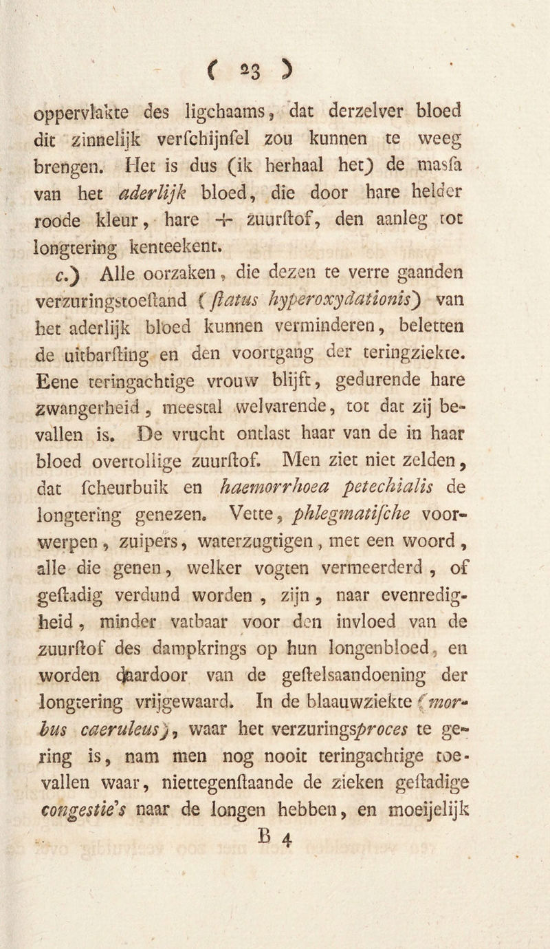 ( «3 ) oppervlakte des ligchaams, dat derzelver bloed dit zinnelijk verfchijnfel zou kunnen te weeg brengen. Het is dus (ik herhaal het} de masfa van het aderlijk bloed, die door hare helder roode kleur, hare -fr- zuurftof, den aanleg tot longtering kenteekenc. c.) Alle oorzaken, die dezen te verre gaanden verzuringstoeftand (flatus hyperoxydationis) van bet aderlijk bloed kunnen verminderen, beletten de uitbarfting en den voortgang der teringziekte. Eene teringachtige vrouw blijft, gedurende hare zwangerheid , meestal welvarende, tot dat zij be- vallen is. De vrucht ontlast haar van de in haar bloed overtollige zuurftof. Men ziet niet zelden, dat fcheurbuik en haemorrhoea petechialis de longtering genezen. Vette, phlegmatijche voor- werpen , zuipers, waterzugtigen, met een woord , alle die genen, welker vogten vermeerderd , of geftadig verdund worden , zijn , naar evenredig- heid , minder vatbaar voor den invloed van de zuurftof des dampkrings op hun longenbloed, en worden daardoor van de geftelsaandoening der longtering vrijgewaard. In de blaauwziekte (mor- bus caeruleus)0 waar het vevzmmgpproces te ge- ring is, nam men nog nooit teringachtige toe- vallen waar, niettegenftaande de zieken geftadige congestie's naar de longen hebben, en moeijelijk