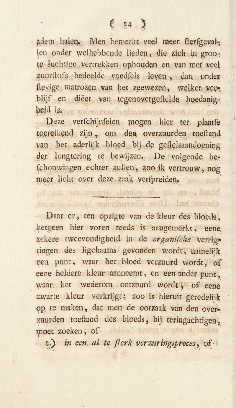 adem halen. Men bemerkt veel meer üerfgeva!- len onder welhebbende lieden, die zich in groo» te luchtige vertrekken ophouden en van met veel zuurftofs bedeelde yoedfels leven , dan onder (dovige matrozen van het zeewezen, welker ver», blijf en dieet van tegenoyergeite 1de hoedanig- heid is. Deze verfchijnfeien mogen hier ter plaatfè toereikend zijn, om den overznurden toeftand yan het aderlijk bloed bij de ge Hel saan doening > dgr longtering te bewijzen. De volgende be- fcboiiwingen echter zullen, zoo ik vertrouw, nog meer licht over deze zaak verfpreiden. Daar er, ten opzigte van de kleur des bloeds, hetgeen hier voren reeds is aangemerkt, eene. zekere tweevoudigheid in de organïfche verrig* dogen des ligchaams gevonden wordt, namelijk een punt, waar het bloed verzuurd wordt, of eene heldere kleur aanneemt, en een ander punt, waar bet wederom ontzuurd wordt, of eene zwarte kleur verkrijgt; zoo is hieruit geredelijk pp te maken, dat men de oorzaak van den over- zuurden toeüand des bloeds, bij teringachtigen, moet zoeken, of a.) in een. al te ßerk verzuringsproces, pf