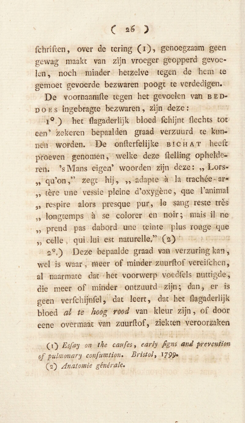 ( ) fchrifcen, over de tering (i), genoegzaam geen gewag maakt van zijn vroeger geopperd gevoe- len , noch minder hetzelve tegen de hem te gemoet gevoerde bezwaren poogt te verdedigen. De voornaamfte tegen het gevoelen van bed- does ingebragte bezwaren, zijn deze: i° ) het flagaderlijk bloed fchijnt hechts tot een’ zekeren bepaalden graad verzuurd te kun- nen worden. De onfterfelijke bic hat heefc proeven genomen, welke deze helling ophelde- ren. ’s Mans eigen’ woorden zijn deze: „ Lors- „ qu’on,” zegt hij, ,, adapte a la trachée-ar- ,, tére une vessie pleine d’oxygène, que 1 animal 5, respire alors presque pur, le sang reste trés longtemps a se colorer en noir; mais il ne „ prend pas dabord une teinte plus rouge que celle, qui lui est naturelle,” (a) Deze bepaalde graad van verzuring kan , wel is waar, meer of minder zuurftof vereifchen, al naarmate dat het voorwerp voedfels nuttigde, die meer of minder ontzuurd zijn; dan, er is geen verfchijnfel, dat leert, dat het hagaderlijk bloed al te hoog rood van kleur zijn, of door eene overmaat van zuurhof, ziekten veroorzaken (1) Esfay on the caufes, early figns and prevention of pulmonary confumtion• Bristol, 1799* (2) Anatomie générale.