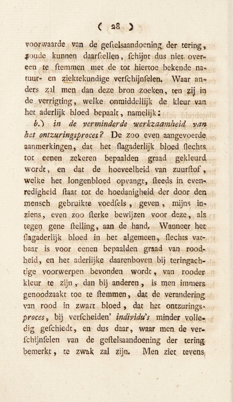 voorwaarde van de gefielsaandoening der tering, #oude kunnen daarftellen, fchijnt dus niet over- een te ftemmen met de tot hiertoe bekende na** tuur- en ziektekundige verfchijn feien, Waar an« ders zal men dan deze bron zoeken, ten zij in de verrigting, welke onmiddellijk de kleur van het aderlijk bloed bepaalt, namelijk; b.') in de verminderde werkzaamheid, van het ontzuringsproces? De zoo even aangevoerde aanmerkingen, dat het flagaderlijk bloed flechts tot eenen zekeren bepaalden graad gekleurd wordt, en dat de hoeveelheid van zuurftof, welke het Jongenbloed op vangt, fteeds in even-* redigheid ftaat tot de hoedanigheid der door den mensch gebruikte voedfels , geven,. mijns in«, ziens, even zoo fterke bewijzen voor deze, als tegen gene Helling, aan de hand. Wanneer het flagaderlijk bloed in het algemeen, flechts vat- baar is voor eenen bepaalden graad van rood- heid, en het aderlijke daarenboven bij teringach- tige voorwerpen bevonden wordt, van rooder kleur te zijn r dan bij anderen, i,s men immers genoodzaakt toe te ftemmen, dat de verandering van rood in zwart bloed, dat hec ontzurings* proces, bij verfcheiden’ individu's minder volle- dig gefchiedt, en dus daar, waar men de ver- fchijnfelen van de geftelsaandoening der tering bemerkt, te zwak zal zijn. Men ziet tevens;