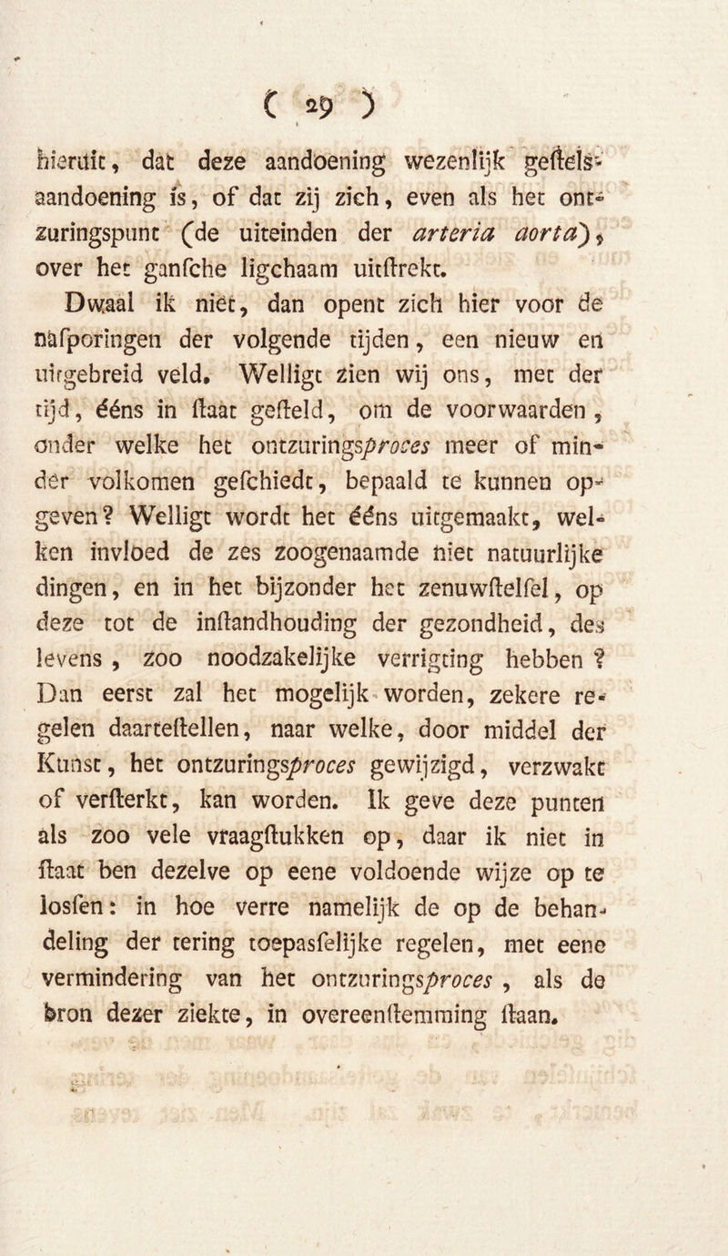 C *$> ) hieruit, dat deze aandoening wezenlijk gertels* aandoening is, of dat zij zich, even als het ont- zuringspunt (de uiteinden der arteria aorta) * over het ganfche ligchaam uitftrekt. Dwaal ik niét, dan opent zich hier voor de nüfporingen der volgende tijden, een nieuw en uifgebreid veld, Welligt zien wij ons, met der tijd, ééns in ftaat gefield, om de voorwaarden, onder welke het ontzurings/>m^ meer of min- der volkomen gefchiedt, bepaald te kunnen op- geven? Welligt wordt het ééns uitgemaakt, wel- ken invloed de zes zoogenaamde niet natuurlijke dingen, en in het bijzonder het zenu wilei fel, op deze tot de inüandhouding der gezondheid, des levens , zoo noodzakelijke verrigdng hebben '? Dan eerst zal het mogelijk worden, zekere re- gelen daartellellen, naar welke, door middel der Kunst, het ontzurings^ro^s* gewijzigd, verzwakt of verfterkt, kan worden. ïk geve deze punten als zoo vele vraagftukken op, daar ik niet in ilaat ben dezelve op eene voldoende wijze op te losfen: in hoe verre namelijk de op de behan- deling der tering toepasfelijke regelen, met eene vermindering van het owmmn^sproces , als de bron dezer ziekte, in overeenflemming liaan.
