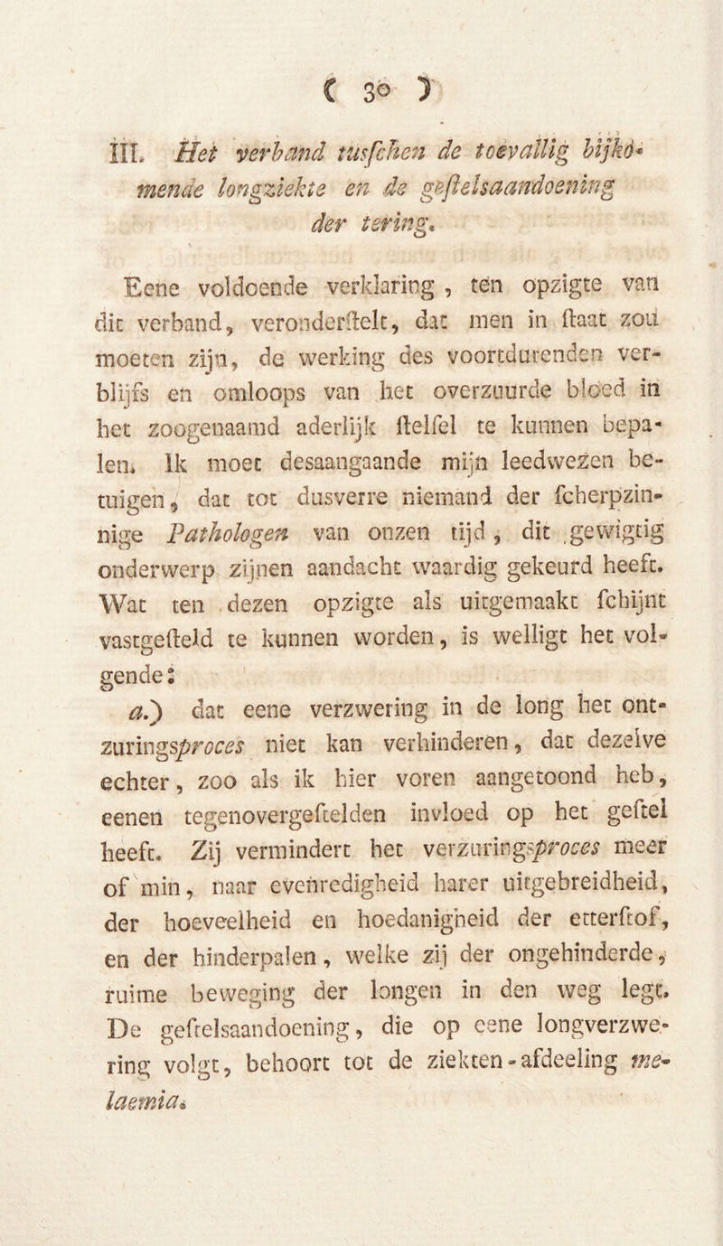 IIL Het verband tttsfchen de toevallig bijkó« mende longziekte en de geft els aandoening den tering* Eenc voldoende verklaring , ten opzigte van dit verband, verondedïelt, dat men in (laat zou moeten zijn, de werking des voortdurende?! ver- blijfs en omloops van het overzuurde bloed in het zoogenaamd aderlijk Helfe 1 te kunnen bepa- len, lk moet desaangaande mijn leedwezen be- tuigen, dat tot dusverre niemand der fcherpzin- nige Pathologen van onzen tijd, dit gewigtig onderwerp zijnen aandacht waardig gekeurd heeft. Wat ten dezen opzigte als uitgemaakt fchijnt vastgefteld te kunnen worden, is wellige het vol» gende % ad) dat eene verzwering in de long het ont- zuxiwgsproces niet kan verhinderen, dat dezelve echter, zoo als ik hier voren aangetoond heb, eenen tegenovergeftelden invloed op het geitel heeft. Zij vermindert het verzuri^proces meer of min, naar evenredigheid harer uitgebreidheid, der hoeveelheid en hoedanigheid der erterftof, en der hinderpalen, welke zij der ongehinderde, ruime beweging der longen in den weg legt. De gefrelsaandoening, die op eene longverzwe- ring volgt, behoort tot de ziekten-afdeeling me- laemia•