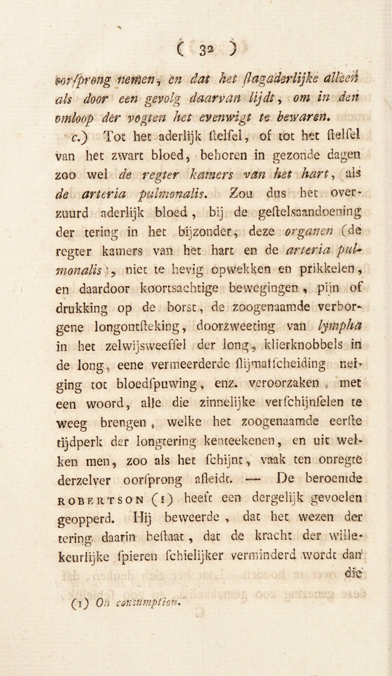 mrfpreng nemen, en dat het flagaderlijkè alleeè als door een gevolg daarvan lijdt, om in den omloop der vogten het evenwigt te bewaren. c.j Tot het aderlijk ftelfel, of tot het ftelfel van het zwart bloed, > behoren in gezonde dagen zoo wel de regier kamers van het hart, ais de arteria pulmonalis. Zou dus het over- zuurd aderlijk bloed, bij de geftel.saandoening der tering in het bijzonder, deze organen (de regter kamers van het hart en de arteria pul- monalis), niet te hevig opwekken en prikkelen, en daardoor koortsachtige bewegingen, pijn of drukking op de borst, de zoogenaamde verbor- gene longontfleking, doorzweeting van lympha in het zelvvijsvveeffel der long, klierknobbels in de long, eene vermeerderde flijmaffeheiding nei> ging tot bloedfpuwing, enz. veroorzaken , met een woord, alle die zinnelijke verfchijnfelen te weeg brengen v welke het zoogenaamde eerde tijdperk der longtering kenteekenen, en uit wel- ken men, zoo als het fchijnc, vaak ten onregcé derzelver oorfprong afleidt. — De beroemde ROBERTSON (ï) heefc een dergelijk gevoelen geopperd. Hij beweerde , dat het wezen der tering, daarin beflaat, dat de kracht der wille- keurlijke fpieren fchielijker verminderd wordt dan die (1) On coraumption.