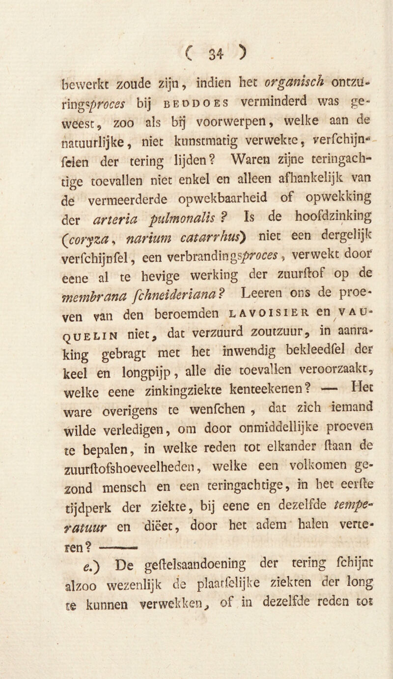 bewerkt zoude zijn, indien het organisch ontzu- ring ^proces bij beddoes verminderd was ge- weest, zoo als brj voorwerpen, welke aan de natuurlijke, niet kunstmatig verwekte, verfchijn- feien der tering lijden? Waren zijne teringach- tige toevallen niet enkel en alleen afhankelijk van de vermeerderde opwekbaarheid of opwekking der arteria pulmonaïïs ? Is de hoofdzinking (coryza, narium catarrhus) niet een dergelijk verfchijnfel, een verbrandingsproces, verwekt door eene al te hevige werking der zuurftof op de membrana fchneideriana ? Leeren ons de proe- ven van den beroemden lavoisier en vau- quelin niet, dat verzuurd zoutzuur, in aanra- king gebragt met het inwendig bekleedfel der keel en longpijp, alle die toevallen veroorzaakt, welke eene zinkingziekte kenteekenen? — Het ware overigens te wenfchen , dat zich iemand wilde verledigen, om door onmiddellijke proeven te bepalen, in welke reden tot elkander liaan de zuurftofshoeveelheden, welke een volkomen ge- zond mensch en een teringachtige, in het eerde tijdperk der ziekte, bij eene en dezelfde tempe- ratuur en dieet, door het adem halen verte- ren? — ■■ e.) De gedelsaandoening der tering fchijnt alzoo wezenlijk de plaarfelijke ziekten der long te kunnen verwekken, of in dezelfde reden tot