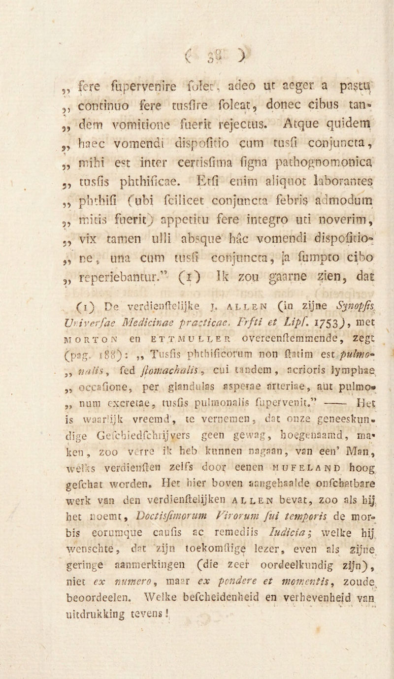 ) 9, fcre fupervenlre folec, adeo ut aeger a pasta i ■ * ,, continuo fere toslire foleat, donec cihus tan* „ dem vomitionc fiierit rejectus. Atque quidem 9, haec vomendi dispofuio cum tusfi conjuncta, 5, miht ect inter cerrisfima figna pathognomonica 5, tusfis phthificae. Etfi enim aliquot hborantes ,, plithifi (ubi fcilicet conjoncta febris admodum micis fuerit; appctieu fere integro uti noverim, vix ramen ulli absqtie hac vomendi dispofirio~ ,, ne, una cum tiisfi conjoncta, ja fumpto cibo „ reperiebantur.” (i) Ik zou gaarne zien, dat (i) De verdisnftelijke j. allen (in zijne Synopfis TJriverffle Medicinae praeticac. Frfti et Lipf\ 1753;? niet morton en et T muller ovcreenftemmende, zegt (pag. ?88): ,, Tusfis phthificorum non ftotim est pulmo- a, nalis, fed jlomachalis, cui tandem, ncrioris lymphae ,, occafione, per glandulas asperae arteriae, aiit pulmo» „ num cxcretae, tusfis puluionalis fupervenit.” Het is waarlijk vreemd, te vernemen, dat onze geneeskun- dige Gefchiedfchryv^rs geen gewag, hoegenaamd, ma- ken, zoo verre ik heb kunnen nagaan, van een’ Man, welks verdienden zelfs door eenen hufeland hoog gefchat werden. Het hier boven aangehaalde onfchatbare werk van den verdienftelijken allen bevat, zoo als hij het noemt, Doctisfimorum Virorum fui temporis de mor- bis eorumque caufis ac remediis ludicia; welke hij wenschee, dat 'zijn toekomfiige lezer, even als zijne, geringe aanmerkingen (die zeer oordeelkundig zijn), niet ex numero, maar ex pondere et momentis, zoude beoordeelem Welke befcheidenheid en verhevenheid van uitdrukking tevens!