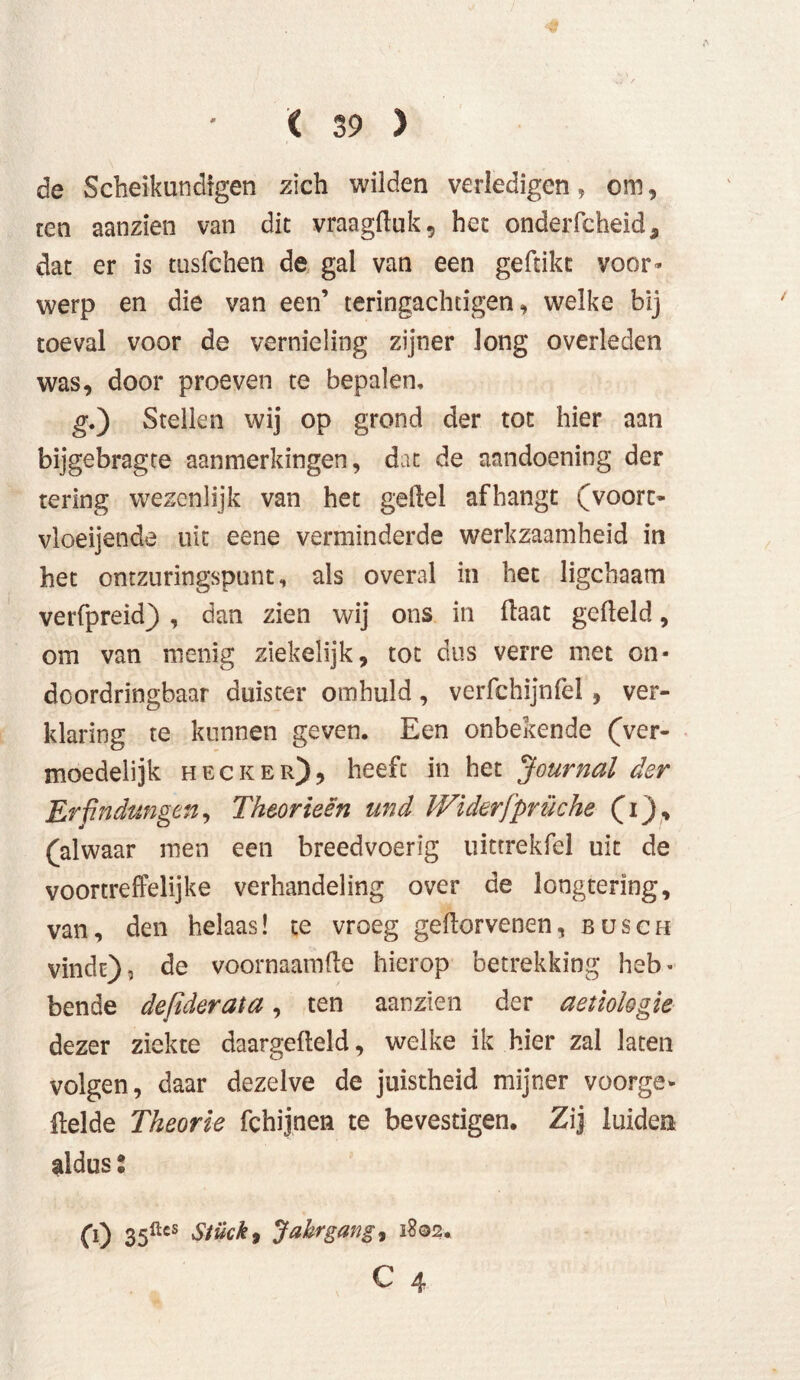 de Scheikundigen zich wilden verledigen, om, ten aanzien van dit vraagfluk, het onderfcheid, dat er is tusfchen de gal van een geftikt voor- werp en die van een’ teringachcigen, welke bij toeval voor de vernieling zijner long overleden was, door proeven te bepalen. g.) Stellen wij op grond der tot hier aan bijgebragte aanmerkingen, dat de aandoening der tering wezenlijk van het gefiel afhangt (voort- vloeijende uit eene verminderde werkzaamheid in het ontzuringspunt, als overal in het ligchaam verfpreid) , dan zien wij ons in flaat gefield, om van menig ziekelijk, tot dus verre met on- doordringbaar duister omhuld, verfchijnfel , ver- klaring te kunnen geven. Een onbekende (ver- moedelijk heck er), heeft in het 'Journal der Erfindungen, Theorieën und Widerfprüche (i), (alwaar men een breedvoerig uittrekfel uit de voortreffelijke verhandeling over de longtering, van, den helaas! te vroeg geflorvenen, bösch vindt), de voornaamfle hierop betrekking heb- bende defiderata, ten aanzien der aetiologie dezer ziekte daargefleld, welke ik hier zal laten volgen, daar dezelve de juistheid mijner voorge- flelde Theorie fchijnen te bevestigen. Zij luiden aldus % (0 35ücs Stück, Jahrgang, 1802.