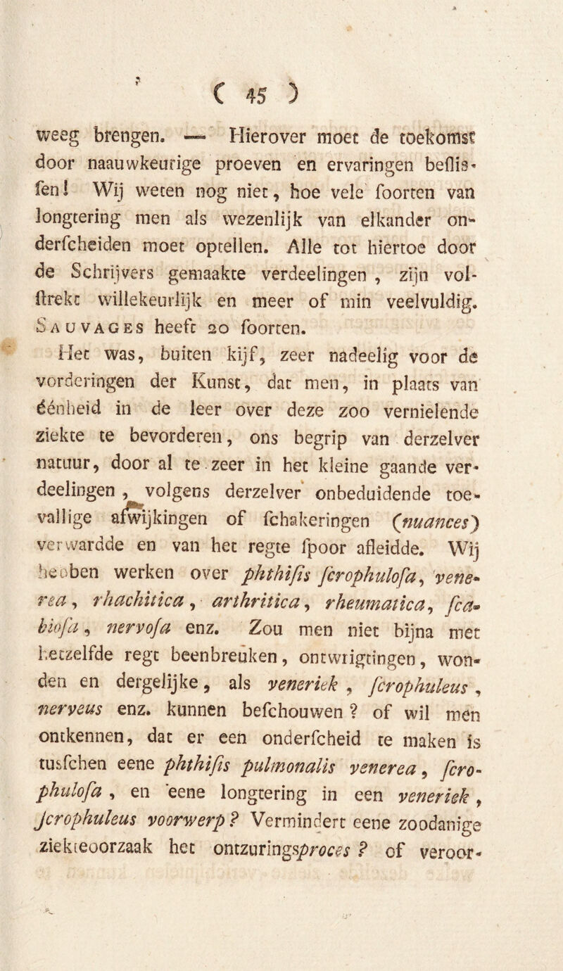weeg brengen, — Hierover moet de toekomst door naauwkeurige proeven en ervaringen beflis- fen! Wij weten nog niet, hoe vele foorten van longtering men als wezenlijk van elkander on- der fc hei den moet optellen. Alle tot hiertoe door de Schrijvers gemaakte verdeelingen , zijn vol- trekt willekeurlijk en meer of min veelvuldig, Saüvages heeft 20 foorten. Het was, buiten kijf, zeer nadeelig voor de vorderingen der Kunst, dat men, in plaats van éénheid in de leer over deze zoo vernielende ziekte te bevorderen, ons begrip van derzelver natuur, door al te zeer in het kleine gaande ver* deelingen , volgens derzelver onbeduidende toe* völlige afwijkingen of fchs.keringen ('nuances) vervvardde en van het regte fpoor afleidde. Wij hebben werken over phthifis fcrophulofa, 'venb* rea, rhachitica , arthritica, rheumatica, fca- biofa, nervofa enz. Zou men niet bijna met hetzelfde regt beenbreuken, ontwrigtïngen, won- den en dergelijke, als veneriek , fcrophuleus , nerveus enz. kunnen befchouwen ? of wil men ontkennen, dat er een onderfcheid te maken is tusfchen eene phthifis pulmonatis venerea 9 fcro- phulofa , en eene longtering in een veneriek, Jcrophuleus voorwerp? Vermindert eene zoodanige ziekteoorzaak het ontzuringsproces ? of veroor*