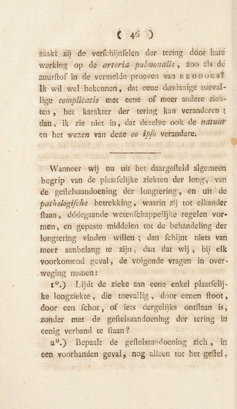 zaakt. zij de verfchijnfelen der tering door hare werking op de arterie pulmonalU , zoo dis dé zuur Hof in de vermelde proeven van beddoes? Ik wil wel bekennen, dat eene dusdanige toeval- lige complicatie met eene of meer andere ziek- ten , het karakter der tering kan veranderen $ dan H ik zie niet in, dat dezelve ook de natuur en het wezen van deze eo ipfo verändere. Wanneer wij nu uit het daargedeld algemeen begrip van de plaatfelijke ziekten der long, van de geilelsaandoening der longtering, en uit de pathologifche betrekking, waarin zij tot elkander fiaan, dóórgaande wetenfchappe!Ijke regelen vor- men, en gepaste middelen tot de behandeling der longtering vinden willen ; dan fchijnt niets van meer aanbelang te zijn, dan dat wij , bij elk voorkomend geval, de volgende vragen in over- weging nemen: O o i°.) Lijdt de zieke aan eene enkel plaatfelij- ke longziekte, die toevallig , door eenen ftoot, door een fchot, of iets dergelijks ontdaan is, zonder met de geftelsaandoening der tering in eenig verband te liaan? 2°.) Bepaalt de geilelsaandoening zich , in een voorhanden geval 9 nog alleen tot het geftel,