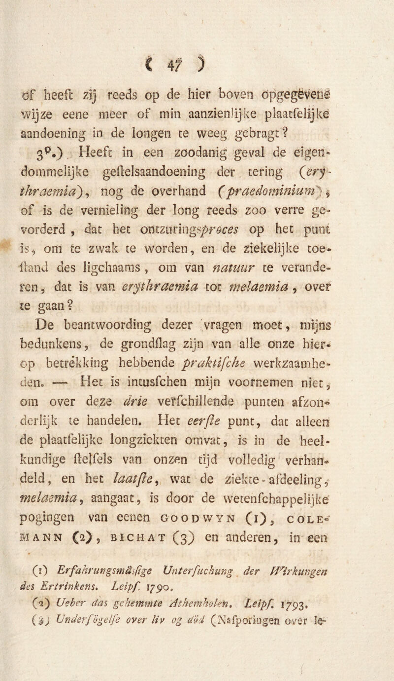 öf heeft zij reeds op de hier boven öpgegëvenö wijze eene meer of min aanzienlijke plaacfelijké aandoening in de longen te weeg gebragt? 3^.) Heeft in een zoodanig geval de eigen» dommelijke gelielsaandoening der tering Qery- thraemia), nog de overhand (praedominium ) , of is de vernieling der long reeds zoo verre ge» vorderd , dat het ofltzoringsproces op het punt is, om te zwak te worden, en de ziekelijke toe* Hand des ligchaams , om van natuur te verande- ren 3 dat is van erythraemia tot melaemia , over te gaan? De beantwoording dezer vragen moet, mijns bedunkens 3 de grondflag zijn van alle onze hier* op betrekking hebbende praktifche werkzaamhe- den» — biet is intusfchen mijn voornemen niet 5 om over deze drie verfchillende punten afzon« derlijk te handelen. Het eerfie punt, dat alleen de plaatfelijke longziekten omvat, is in de heel- kundige Heffels van onzen tijd volledig verban* deld, en het laatfle, wat de ziekte» afdeeling, melaemia, aangaat, is door de wetenfchappelijke pogingen van eenen goodwyn (i)5 cole- mann (a), bi Chat (3) en anderen, in een (Y) Erfahr ungsmäsßge Unterfuchung der Wirkungen des Ertrinkens. Leipf 1790* (A) Ueber das gehemmte Athemholen, Leipf 1793. (éj UnderfÖgelfe over Uv og d&d (NsTporkigen ovjer le»