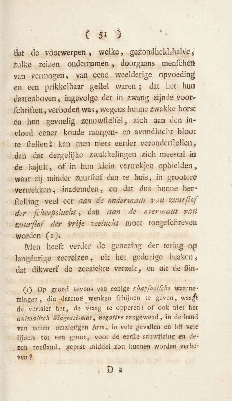 t sO dat de voorwerpen, welke, gezondheidjialve * zulke reizen ondernamen , doorgaans menfcheti van vermogen, van eene weelderige opvoeding en een prikkelbaar geitel waren ; dat het hun daarenboven, ingevolge der in zwang zijnde voor- fchriften, verboden was, wegens hunne zwakke borst en hnn gevoelig zenuwfteliel, zich aan den in- vloed eener koude morgen- en avondlucht bloot te Hellen i kan men niets eerder veronderitellen $ dan dat dergelijke zwakkelingen zich meestal in de kajuit, of in hun klein vercrekjen ophielden, waar zij minder zuurftof dan te huis, in grootere vertrekken, inademden, en dat dus hunne her» (telling veel eer aan de ondermaas van zuurßof der fcheepsluckt, dan aan de overmaat van zuurßof der vrije zeelucht moet toegefchreven worden (i j. Men heeft verder cle genezing der tering op langdurige zeereizen, uit het gedurige braken.* dat dikwerf de zeeziekte verzek* en uit de fiinU (0 Op grond tevens van eenige rhapfodiCche waarnè» mingen, die daartoe wenken fchijnen te geven, warft de vertaler het, de vraag te opperen: of ook niet hec animalisch ■■Magnetismus, negative aangewend, in de hand van eenen omziengen Arts, in vele gevallen en bij vele lijders tot een groot, voor de eerde aanwijzing en de- zen toeftand, gepast middel zou kunnen worden verhe- ven ? , D a
