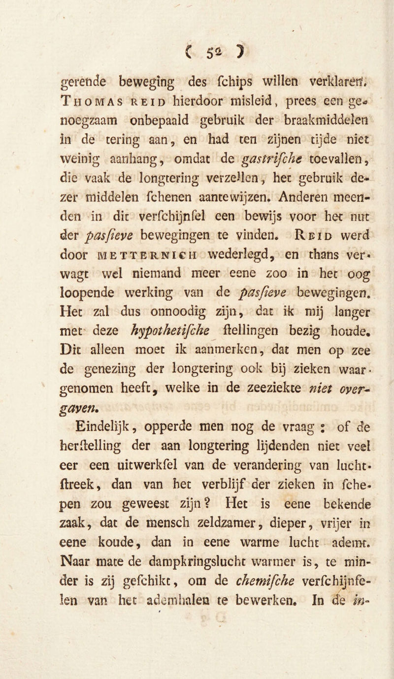 gerende beweging des (chips willen verklarérf, Thomas reid hierdoor misleid, prees een ge- noegzaam onbepaald gebruik der braakmiddelen in de tering aan, en had ten zijnen tijde niet weinig aanhang, omdat de gastrifche toevallen, die vaak de longtering verzeilen, het gebruik de* zer middelen fchenen aantewijzen. Anderen meen- den in dit verfchijnfel een bewijs voor het nut der pasfieve bewegingen te vinden. Reid werd door Metternich wederlegd, en thans ver* wagt wel niemand meer eene zoo in het oog loopende werking van de pasfieve bewegingen. Het zal dus onnoodig zijn, dat ik mij langer met deze hypothetifche ftellingen bezig houde. Dit alleen moet ik aanmerken, dat men op zee de genezing der longtering ook bij zieken waar- genomen heeft, welke in de zeeziekte niet over- gaven. Eindelijk, opperde men nog de vraag : of de hertelling der aan longtering lijdenden niet veel eer een uitwerkfel van de verandering van lucht- ftreek, dan van het verblijf der zieken in fche- pen zou geweest zijn? Het is eene bekende zaak, dat de mensch zeldzamer, dieper, vrijer in eene koude, dan in eene warme lucht ademt. Naar mate de dampkringslucht wanner is, te min- der is zij gefchikt, om de chemifiche verfchijnfe- len van het ademhalen te bewerken. In de in-