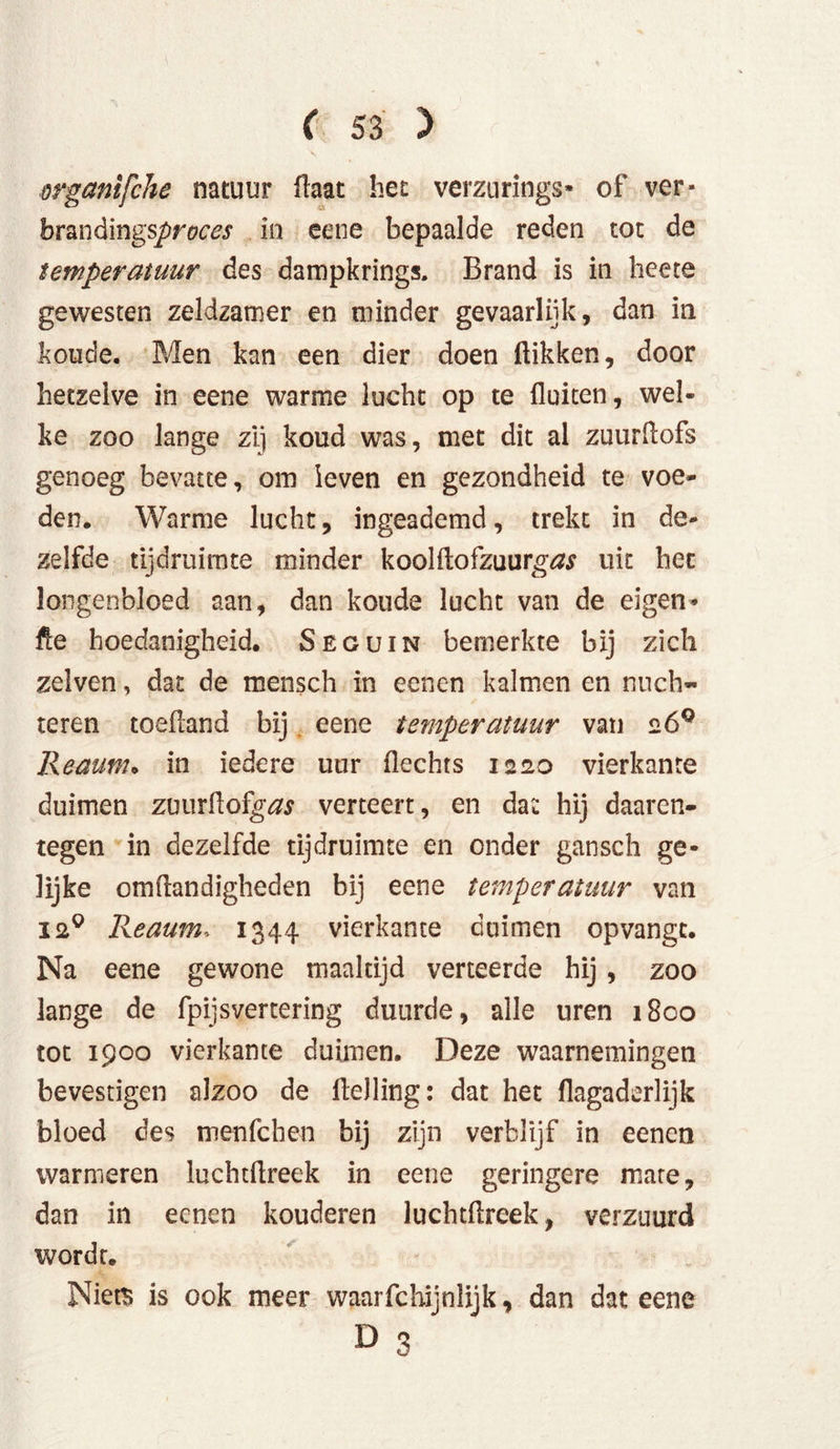organifche natuur flaat het verzurings» of ver* brandings^m^ in eene bepaalde reden tot de temperatuur des dampkrings. Brand is in heete gewesten zeldzamer en minder gevaarlijk, dan in koude. Men kan een dier doen flikken, door hetzelve in eene warme lucht op te fluiten, wel- ke zoo lange zij koud was, met dit al zuurftofs genoeg bevatte, om leven en gezondheid te voe- den. Warme lucht, ingeademd, trekt in de- zelfde tijdruimte minder koolftofzuurgótf uit het longenbloed aan, dan koude lucht van de eigen» fle hoedanigheid. Seguin bemerkte bij zich zelvcn, dat de mensch in eenen kalmen en nüch- teren toefland bij eene ternperatuur van 26° Reaum. in iedere uur flechts 1220 vierkante duimen zourAofg&r verteert, en dat hij daaren- tegen in dezelfde tijdruimte en onder gansch ge- lijke omftandigheden bij eene temperatuur van ia9 Reaum, 1344 vierkante duimen opvangc. Na eene gewone maaltijd verteerde bij, zoo lange de fpijsvertering duurde, alle uren 1800 tot 1900 vierkante duimen. Deze waarnemingen bevestigen alzoo de Helling: dat het flagaderlijk bloed des menfehen bij zijn verblijf in eenen warmeren luchtflreek in eene geringere mare, dan in eenen kouderen luchtflreek, verzuurd wordt. Niets is ook meer waarfchijnlijk, dan dat eene D 3