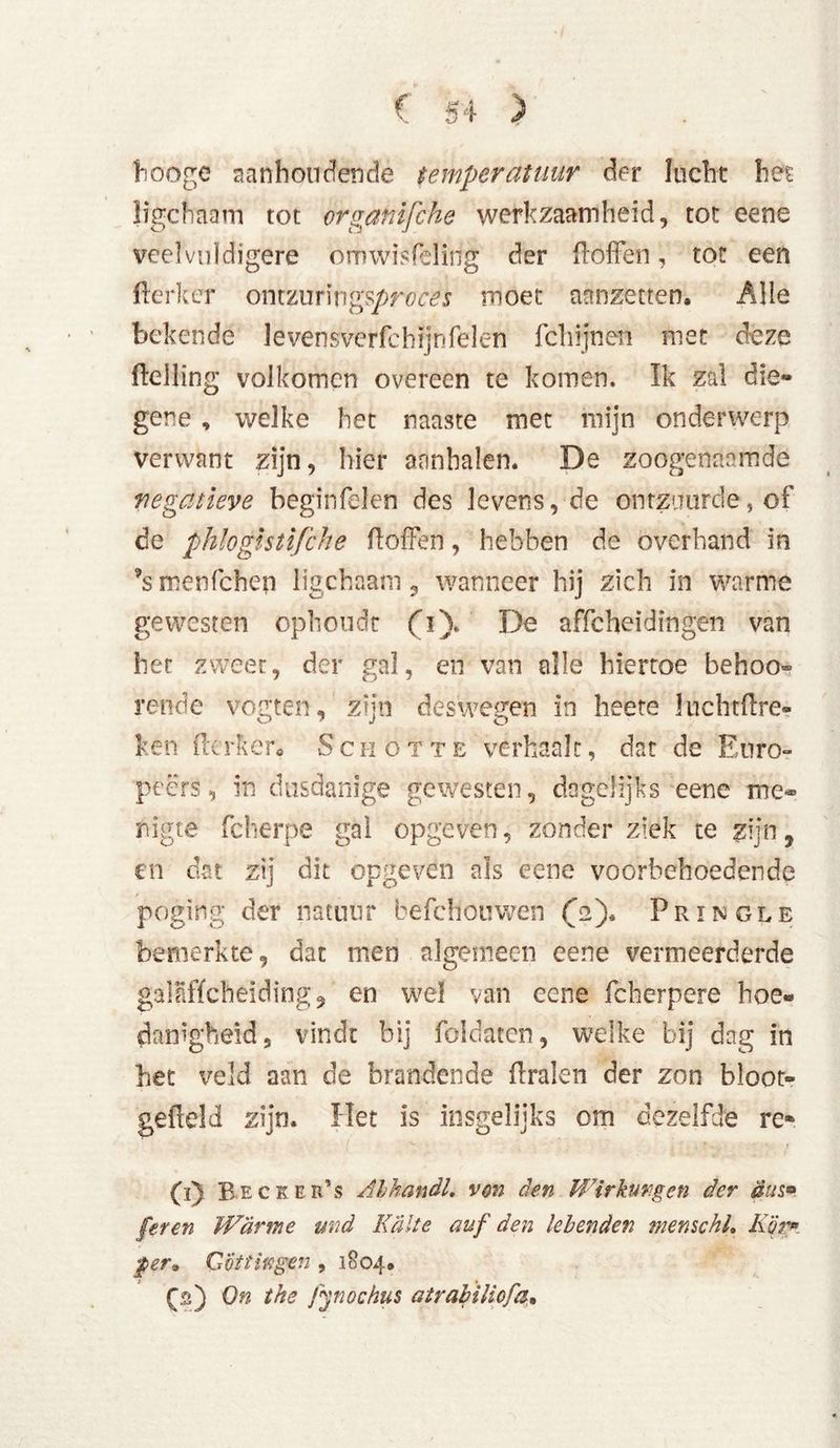 hooge aanhoudende temperatuur der lucht het ligchaam tot organifche werkzaamheid, tot eene veelvulctigere omwisPeïirig der doffen, tot een ftérker ontzuringsproces moet aanzetten. Alle bekende levensverfchijnfelen fel rijn en met deze (telling volkomen overeen te komen. Ik zal die- gene , welke het naaste met mijn onderwerp verwant zijn, hier aanhalen. De zoogenaamde negatieve beginfelen des levens, de ontzuurde, of de phlogistifche doffen, hebben dc overhand in ’s menffehen ligchaam ? wanneer hij zich in warme gewesten ophoudt (i). De affeheidingen van het zweer, der gal, en van alle hiertoe behoo- rende vogten, zijn deswegen in heete Juchtftre- ken fterfter« Schotte verhaalt, dat de Euro- peërs, in dusdanige gewesten, dagelijks eene me- nigte fcherpe gal opgeven, zonder ziek te zijn, en dat zij dit opgeven als eene voorbehoedende poging der natuur befchouwen (2). Pringle bemerkte, dat men algemeen eene vermeerderde gaïÜffcheiding j en wel van eene fcherpere hoe« danigheid, vindt bij foldatcn, welke bij dag in het veld aan de brandende dralen der zon bloot- gedeld zijn. Het is insgelijks om dezelfde re- (ï) BE CK Eids Ahhandl. von den Wirkungen der äus* feren Warme and Kälte auf den lebenden menschL Kör* per,, Göttingen , 1804. On the fynochus atrabiliofa.