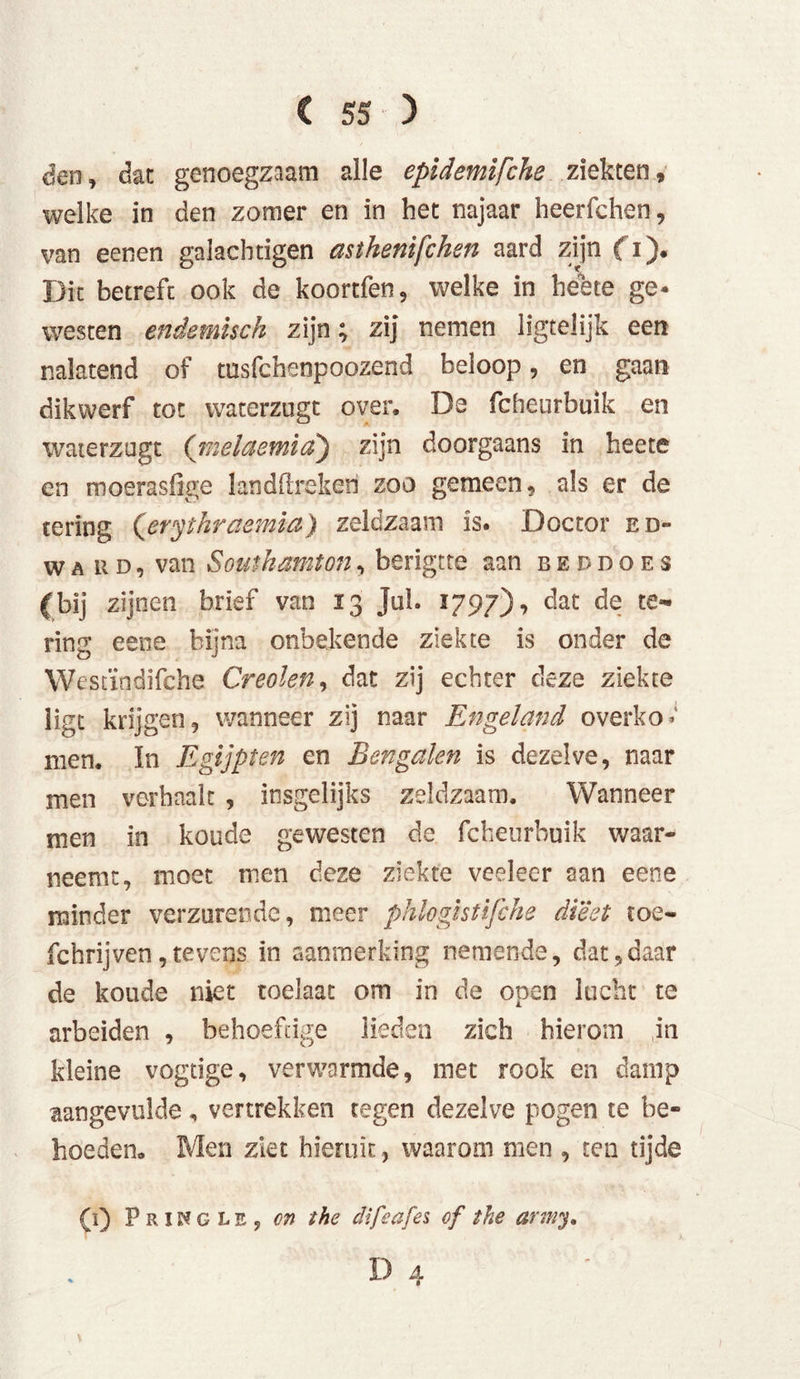 den, dan genoegzaam alle epidemifche ziekten, welke in den zomer en in het najaar heerfchen, van eenen galachtigen asthenifchen aard zijn (i). Dit betreft ook de koortfen, welke in heete ge- westen endemisch zijn; zij nemen ligtelijk een nalatend of tusfchenpoozend beloop, en gaan dikwerf tot waterzugt over, De fcheurbuik en waierzagt ('melctemid) zijn doorgaans in heete en moerasfige landftrekeri zoo gemeen, als er de tering (erythraemia) zeldzaam is. Doctor Ed- ward, van Southamion, berigtte aan beddoes (bij zijnen brief van 13 Jol. 1797), dat de te- ring eene bijna onbekende ziekte is onder de Wescïndifche Creolen, dat zij echter deze ziekte ligt krijgen, wanneer zij naar Engeland o verkol men. In Egijpten en Bengalen is dezelve, naar men verhaalt , insgelijks zeldzaam. Wanneer men in koude gewesten de fcheurbuik waar- neemt, moet men deze ziekte veeleer aan eene minder verzurende, meer phloghüfche dieet ïoe- fchrijven ,tevens in aanmerking nemende, dat,daar de koude niet toelaac om in de open lucht te arbeiden , behoeftige lieden zich hierom in kleine vogtige, verwarmde, met rook en damp aangevulde, vertrekken tegen dezelve pogen te be- hoeden. Men ziet hieruit, waarom men , ten tijde (ï) PrïKglEj on the difedfes of the army.