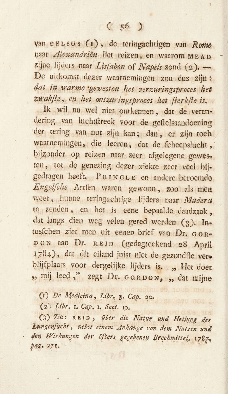 van CKLSUS O), de teringachtigen van Rome paar Alexandrien* liet reizen, en waarom me ad - ?!jne lijders naar Lisfabon of Napels zond (2}. —- De uitkomst dezer waarnemingen zou dus zijn 5 dat in warme 'gewesten het verzuringsproces het zwakßs, en het ontzuringsproces het ßerkße is* Ik wil nu wel niet ontkennen, dat de veran- dering van liichtftreek voor de geftelsaandoening der tering van nut zijn kan; dan, er zijn toch waarnemingen, die leeren, dat de fcheepslucht ,' bijzonder op reizen naar zeer afgelegene gewes«* ten, tot de genezing dezer ziekte zeer veel bij- gedragen heeft, Pringle en andere beroemde Enge\fehe Arden waren gewoon, zoo als men weet, hunne teringachtige lijders naar Madera te zenden, en het is eene bepaalde daadzaak, dat langs dien weg velen gered werden (3), In«» tqsfchen ziet men uit eenen brief van Dr, gor*? don aan Dr. reid (gedagteekend 28 April 3/O-0, eiland juist met de gezondfle ver*# blijfplaats voor dergelijke lijders is. „ Het doet mij leed, zegt Dr. gqrdon, „ dat mijne CO Medicina, Libr, 3. Cap. 22. (2') Libr. i. Cap. 1, Scct. 10. Cs3 2ie: reid , über die Natur und Heilung der bmgenfuckt, nebst einem Anhänge von dem Nutzen uni s dm Wirkungen der öfters gegebenen Brechmittel\t 1787-« fag. 271.