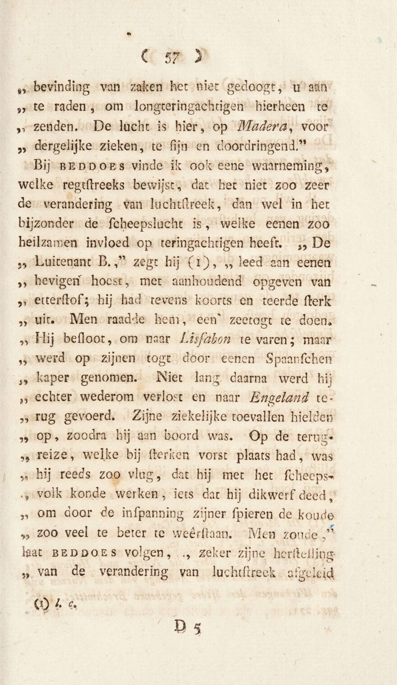 s, bevinding van zaken het niet gedoogt, ti aan 9, te raden, om longceringachdgen hierheen te ,, zenden. De lucht is hier, op Madera, voor dergeiijke zieken, te fijn en doordringend.’* Bij beddoes vinde ik ook eene waarneming, welke regthreeks bewijst, dat het niet zoo zeer de verandering van luchtfireek, dan wel in het bijzonder de fcheepsluchc is, welke eenen zoo heilzamen invloed op teringachdgen heeft. 3, De 3, Luitenant B.zegt hij (i), ,, leed aan eenen ,, hevigen hoest, met aanhoudend opgeven van ,, etterfïof; hij had tevens koorts cn teerde (lerk „ uit. Men raadde hem, eerf zeetogt te doen. ,, Hij befloot, om naar Lisfabon te varen; maar ,, werd op zijnen togt door eenen Spaanfchen kaper genomen. Niet lang daarna werd hij echter wederom verlost en naar Engeland te- ,, rug gevoerd. Zijne ziekelijke toevallen hielden „ op, zoodra hij aan boord was. Op de terug* ,3 reize, welke bij Herken vorst plaats had, was „ hij reeds zoo vlug, dat hij met het fcheeps* .* volk konde werken, iets dat hij dikwerf deed, „ om door de infpanning zijner fpieren de koude w 200 veel te beter te weerhaan. Men zonde /’■ Lat beddoes volgen, ., zeker zijne hcrlleliing- „ van de verandering van luchtfrreck afgeleid: CO 1 c. /