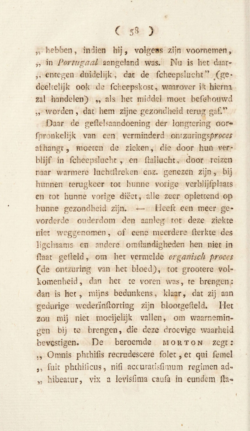 y, hebben, Indien hij, volgens zijn voornemen, in PorHigaal aangeland was. Nu is het daar- ,, entegen duidelijk, dat de fcheepslucht” /ge- deel telijk ook de fcheepskost, waarover i k hierna zal handelen) „ als het middel moet befehouwd „ worden , dat hem zijne gezondheid terug gaf.” Daar de gehelsaandoening der longtering oor-* fpronkelijk van een verminderd ommvmgsproces afhangt, moeten de zieken, die door hun ver- blijf in fcheepslucht , en fkiilucht, door reizen naar warmere luchthreken enz. genezen zijn, bij hunnen terugkeer tot hunne vorige verblijfplaats en tot hunne vorige dieet, alle zeer oplettend op hunne gezondheid zijn. — Heeft een meer ge- vorderde ouderdom den aanleg rot deze ziekte niet weggenomen, of eene meerdere herkte des ligchaams en andere om handigheden hen niet in haat geheld, om het vermelde organisch proces (de ontzuring van het bloed), tot grootere vol- komenheid, dan het te voren was, te brengen: dan is het, mijns bedunkens, klaar, dat zij aan gedurige wederïnhorting zijn blootgeheld. Het zou mij niet moeijelijk vallen, om waarnemin- gen bij te brengen, die deze droevige waarheid bevestigen. De beroemde morton zegt: Omnis phthifis recrudescere folet, et qui femel j, fuit phthificus, ni(i accuratisfimum regimen ad- „ hibeatur, vix a levisfima caufa in eundem ha*» ♦