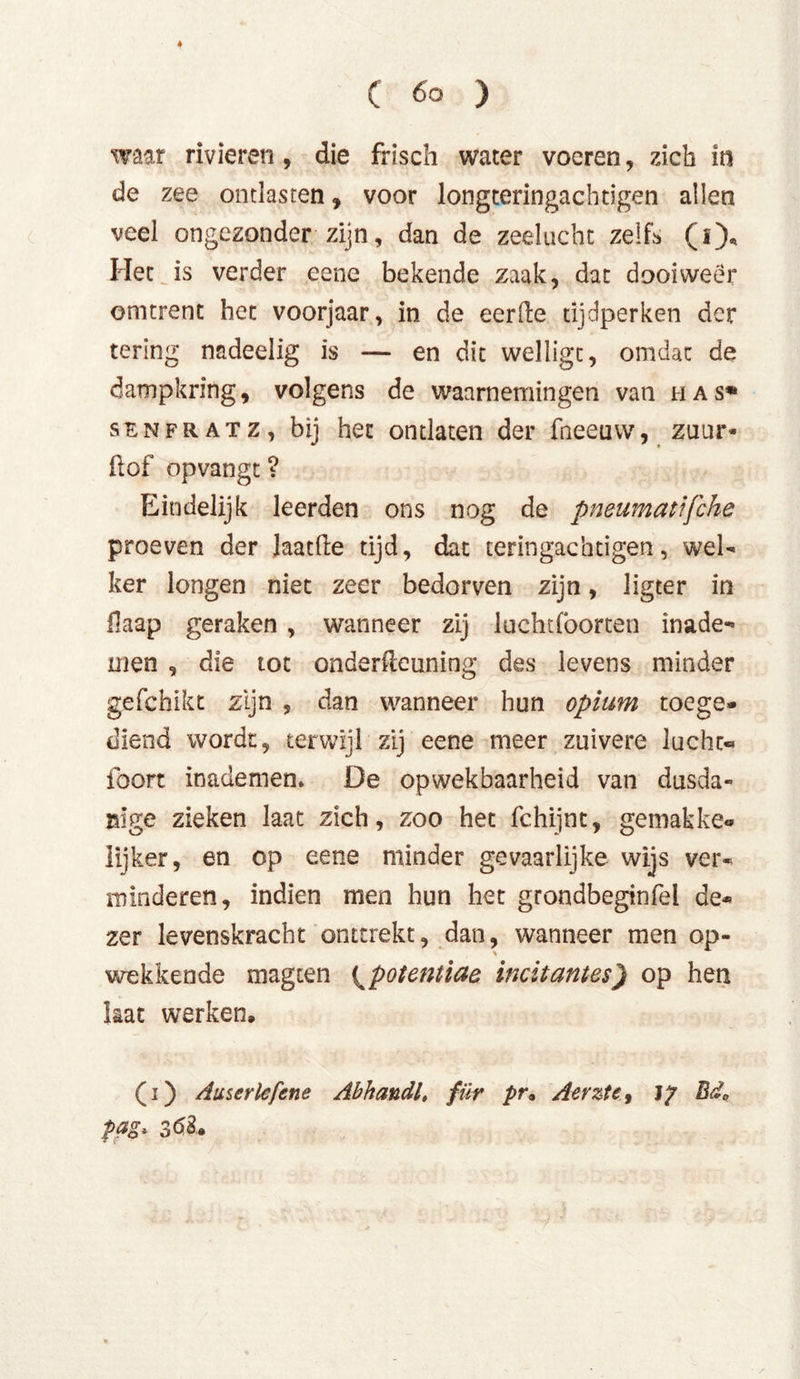 ♦ ( 6o ) waar rivieren, die frisch water voeren, zich in de zee ontlasten, voor longteringachdgen allen veel ongezonder zijn, dan de zeelucht zelf* (i)« Het is verder eenc bekende zaak, dat dooiweer omtrent het voorjaar, in de eerde tijdperken der tering nadeelig is — en dit wellige, omdat de dampkring, volgens de waarnemingen van h a s» senfratz, bij het ontlaten der fneeuw, zuur* Üof opvangt ? Eindelijk leerden ons nog de pneumatifche proeven der laatfte tijd, dat terin gaeh eigen, wel- ker longen niet zeer bedorven zijn, ligter in flaap geraken , wanneer zij luchtfoorten made- men , die tot onderdeuning des levens minder gefchikt zijn , dan wanneer hun opium toege- diend wordt, terwijl zij eene meer zuivere lucht- foort inademen* De opwekbaarheid van dusda- nige zieken laat zich, zoo het fchijnt, gemakke- lijker, en op eene minder gevaarlijke wijs ver- minderen, indien men hun het grondbeginfel de- zer levenskracht onttrekt, dan, wanneer men op- wekkende magten ^potentiae indtantes) op hen kat werken, (i) Auserlefene Abhandl, für pr• Aerzte, 1? Bda pag* 36$