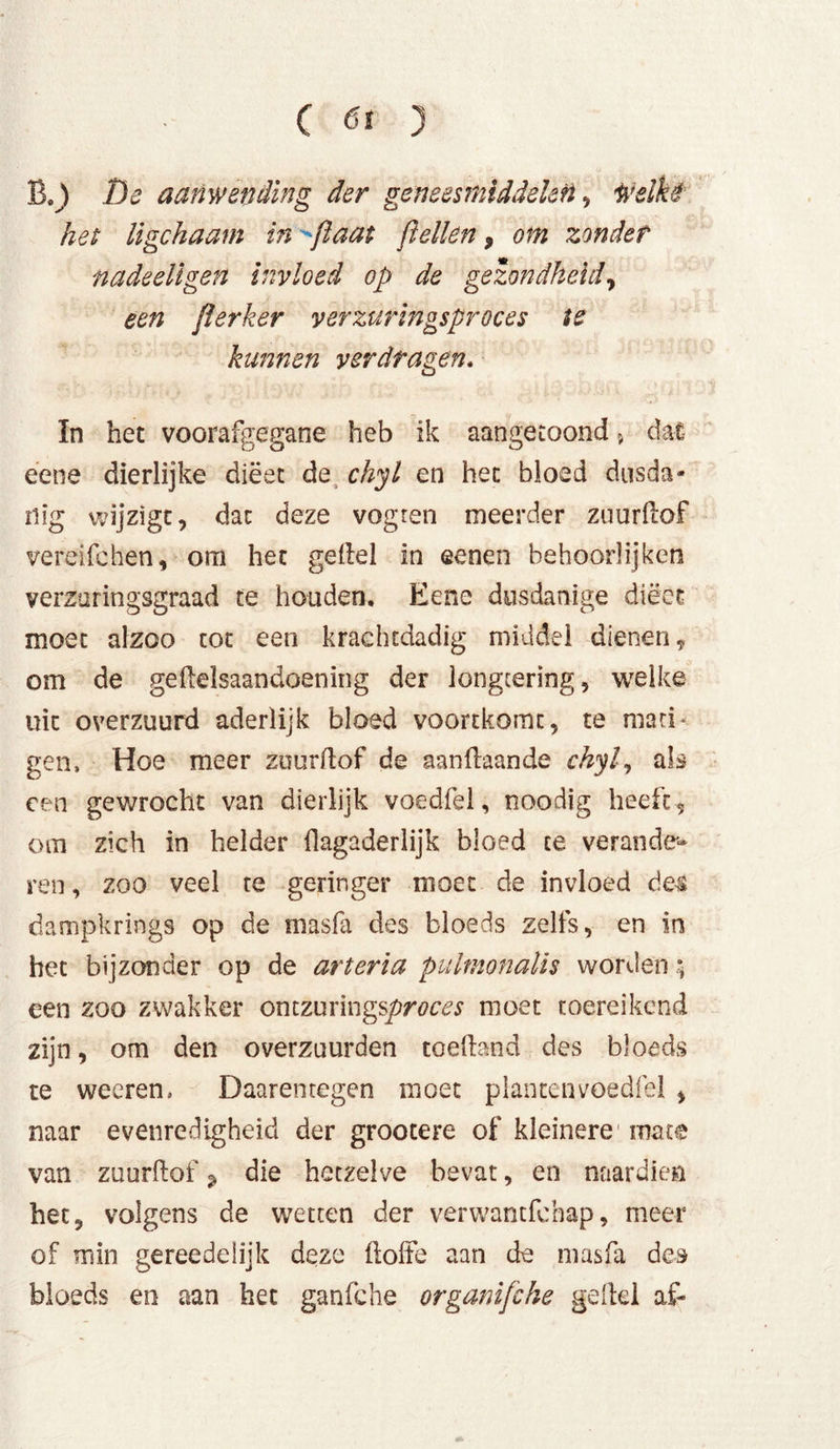 B.) De aanwending der geneesmiddelen, Welkt het ligchaam in flaat fiellen, om zonder nadeellgen invloed op de gezondheid, een flerker verzuringsproces te kunnen verdragen. In het voorafgegane heb ik aangetoond > dat éene dierlijke diëet de chyl en het bloed dusda- nig wijzigt, dat deze vogten meerder zuurflof vereifchen, om het gefiel in ©enen behoorlijken verzaringsgraad te houden. Eene dusdanige diëet moet alzoo tot een krachtdadig middel dienen, om de geflelsaandoening der longtering, welke uit overzuurd aderlijk bloed voortkomt, te mati- gen, Hoe meer zuurflof de aanflaande chyl., als een gewrocht van dierlijk voedfel, noodig heeft, om zich in helder flagaderlijk bloed te verande- ren , zoo veel te geringer moet de invloed de-s dampkrings op de masfa des bloeds zelfs, en in het bijzonder op de ar ter ia puhmnalis worden; een zoo zwakker ontzuringsproces moet toereikend zijn, om den overzuurden toefbnd des bloeds te weeren. Daarentegen moet planten voedfel , naar evenredigheid der grootere of kleinere1 mate van zuurflof 9 die hetzelve bevat, en naardien het, volgens de wetten der verwantfchap, meer of min gereedelijk deze floffe aan de masfa des bloeds en aan het ganfche organifche gellel af-