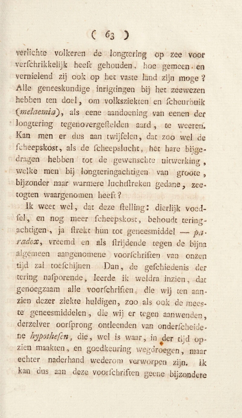 verlichte volkeren de longtering op zee voor verfchrikkelijk heeft gehouden, hoe gemeen * en vernielend zij ook op het vaste land zijn moge ? Alle geneeskundige inrigcingen bij het zeewezen hebben ten doel, om volksziekten en fcheurbüik ('melaemia), als eene aandoening van eenen der longtering tegeno/ergeftelclen au rd , te weereri. Kan men er dus aan twijfelen, dat zoo wel de icbeepskost, als de fcheepsluchc, het hare bijge- dragen hebben tot de gewenschte uitwerking , welke men bij longteringachdgen van groote , bijzonder naar warmere luchtftreken gedane, zee- togten waargenomen heeft? Ik weec wel, dat deze Helling: dierlijk voed- fel, en nog meer fcheep.skost, behoudt tering- achügen , ja flrekc hun tot geneesmiddel — pa* radox, vreemd en als Hrijdende tegen de bijna algemeen aangenomene voorfchriften van onzen tijd zal toefchijnen Dan, de gefchiedenis der tering nafporende, leerde ik weldra inzien, dat genoegzaam alle voorfchriften. die wij ten aan» zien dezer ziekte huldigen, zoo als ook de mees- te geneesmiddelen, die wij er tegen aanwenden, derzelver oorfprong ontleenden van onderfcheide- ne hypothefen t die, wel is waar, in der tijd op- zien maakten, en goedkeuring wegdroegen, maar echter naderhand wederom verworpen zijn. ik kan dus aan deze voorfchriften geene bijzondere