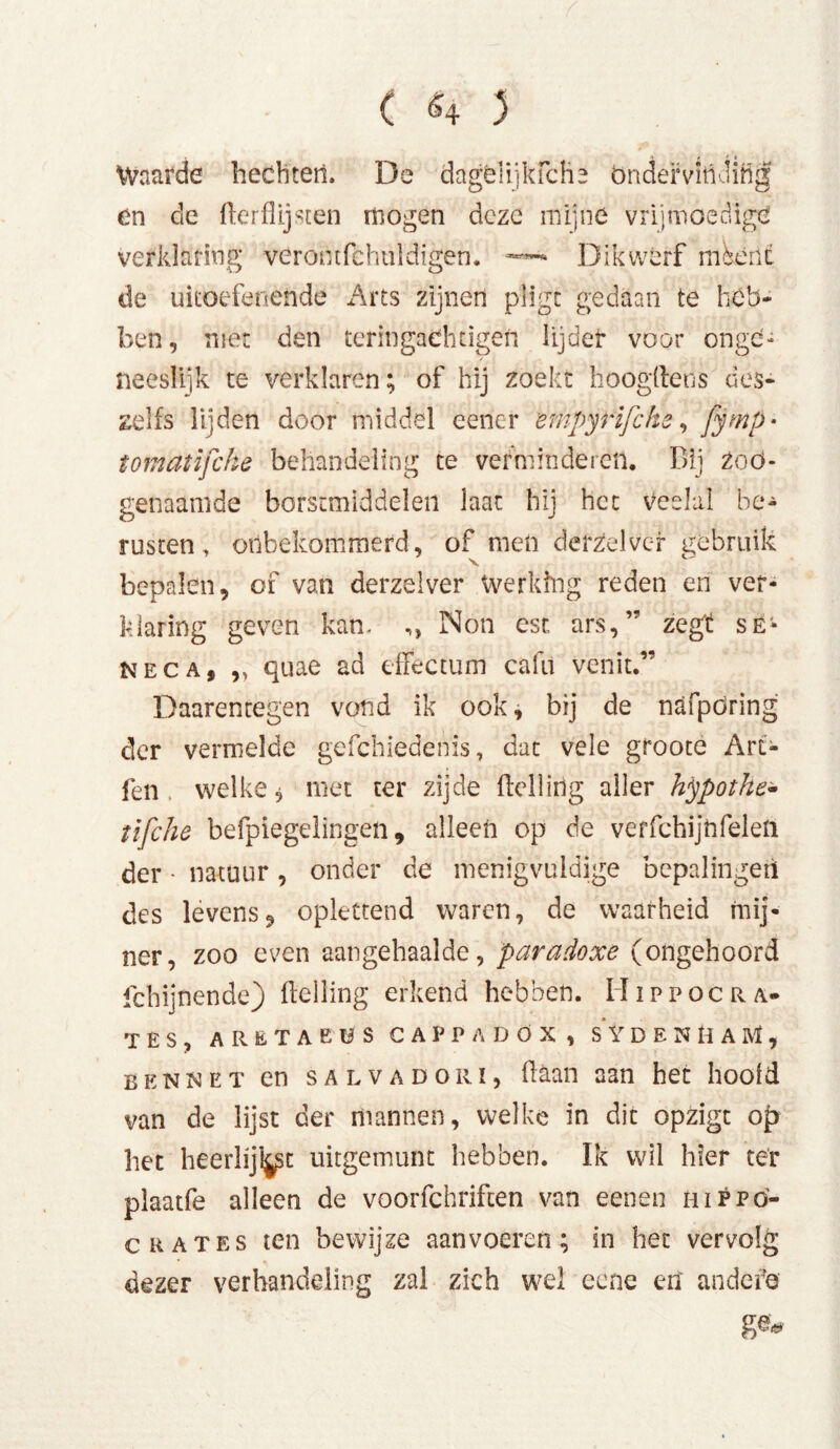 ( <4 3 Waarde hechten. De dagélnkfche ondervinding en de flerflijsten mogen deze mijne vrijmoedige verklaring veromfchuldigen. Dikwerf méént de uitoefenende Arts zijnen pligt gedaan te heb- ben, niet den teringadingen lijder voor ongd- neesiijk te verklaren; of hij zoekt Hoogheus des- zelfs lijden door middel eener empyrijche, fjmp * tomatifche behandeling te verminderet!. Bij Zoo- genaamde borstmiddelen laat hij het veelal be- rusten, onbekommerd, of men derzelvcf gebruik bepalen, of van derzelver Werking reden en ver- klaring geven kan. ,, Non est ars,” zegt së- neca, „ quae ad effectum cafti venit.” Daarentegen vond ik ook, bij de nafpöring der vermelde gefchiedenis, dat vele groote Art- fen welke $ met ter zijde helling aller hypothe- tifche befpiegelingen, alleen op de verfchijnfeleli der • natuur, onder de menigvuldige bepalingen des levens, oplettend waren, de waarheid mij- ner, zoo even aangehaalde, paradoxe (ongehoord fchijnende) Helling erkend hebben. Hippocra- tes, aretaküscappadöx, sydenhaM, bennet cn salvadorï, haan aan het hoofd van de lijst der mannen, welke in dit opzigt op het heerlijke uitgemunt hebben. Ik wil hier ter plaatfe alleen de voorfchriften van eenen hippö- c Rates ten bewijze aan voeren; in het vervolg dezer verhandeling zal zich wel eene erf andere ge*