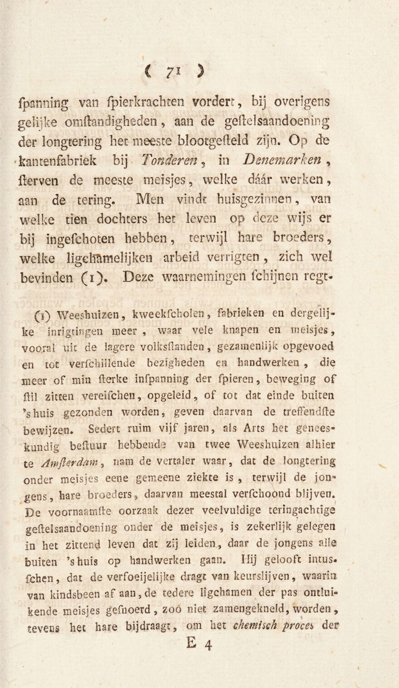 fpanning van fpierkrachten vordert, bij overigens gelijke omftandigheden, aan de geftelsaandoening der longtering het meeste blootgefteld zijn. Op de kan ten fabriek bij Tonder en , in Denemarken, üerven de meeste meisjes, welke daar werken, aan de tering. Men vindt huisgezinnen, van welke tien dochters het leven op deze wijs er bij ingefchoten hebben, terwijl hare broeders, welke ligeMmelijken arbeid vertagten, zich weï bevinden (1). Deze waarnemingen fchijnen regt- (ï) Weeshuizen, kweekfcholen, fabrieken en dergelij- ke inrigtingen meer , waar vele knapen en meisjes, vooral uk de lagere volksmanden, gezamenlijk opgevoed en tot verfchillende bezigheden en handwerken , die meer of min fterke infpanning der fpieren, beweging of flil zitten vereifehen, opgeleid, of tot dat einde buiten ’shuis gezonden worden, geven daarvan de treffendfte bewijzen. Sedert ruim vijf jaren, als Arts het genees- kundig beiluur hebbende van twee Weeshuizen alhier te Awfier dam, nam de vertaler waar, dat de longtering onder meisjes eene gemeene ziekte is , terwijl de jon- gens, hare broeders, daarvan meestal verfchoond blijven. De voornaamfte oorzaak dezer veelvuldige teringachtige geftelsaandoening onder de meisjes, is zekerlijk gelegen in het zittend leven dat zij leiden, daar de jongens alle buiten ’shuis op handwerken gaan. Hij gelooft intus- fchen, dat de verfoeijelijke dragt van keurslijven, waarin van kindsbeen af aan,de tedere ligchamen der pas ontlui- kende meisjes gefnoerd , zoó niet zamengekneld, worden, tevens het hare bijdraagt, om het chemisch proces der E 4