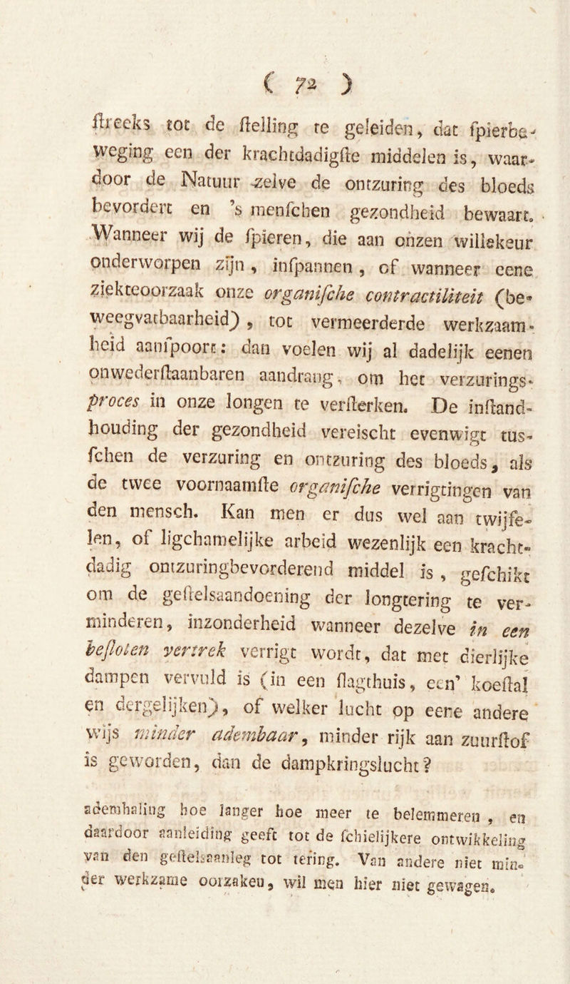 ihecKS tot de (lelling re geleiden , dut fpierbe-' weging een der krachtdadigfle middelen is, waar- ooor de Natuur zelve de ontzuring des bloeds bevordert en s menfchen gezondheid bewaart» Wanneer wij de (pieren, die aan onzen willekeur onderworpen zijn , in (pannen , cf wanneer eene ziekteoorzaak onze orgcmijche contractiUteit (be* weegvacbaarheid} , tot vermeerderde werkzaam- heid aam poort: dan voelen wij al dadelijk eenen onweoeiftaanbaren aandrang, om het verzurings* pi oces in onze longen te verflerken« De inftand- houding der gezondheid vereischt evenwigt tus* fchen de verzuring en ontzuring des bloeds, als de twee voornaamfte organifche verrigtingen van den mensch. Kan men er dus wel aan twiife* len, ot ligchamelijke arbeid wezenlijk een kracht- dadig ontzuringbevorderend middel is , gefchikt om de geftelsaandoening der longtering te ver- minderen, inzonderheid wanneer dezelve in een beflolen vertrek verrigt wordt, dat met dierlijke dampen vervuld is (in een (lagthuis, een’ koeilal en dergeüjken), of welker lucht op eene andere wijs minder adembaar, minder rijk aan zuurflof is geworden, dan de dampkringslucht? ademhaling hoe langer hoe meer te belemmeren , en daardoor aanleiding geeft tot de fchielijkere ontwikkeling van den geftelsaanleg tot tering. Van andere niet min!