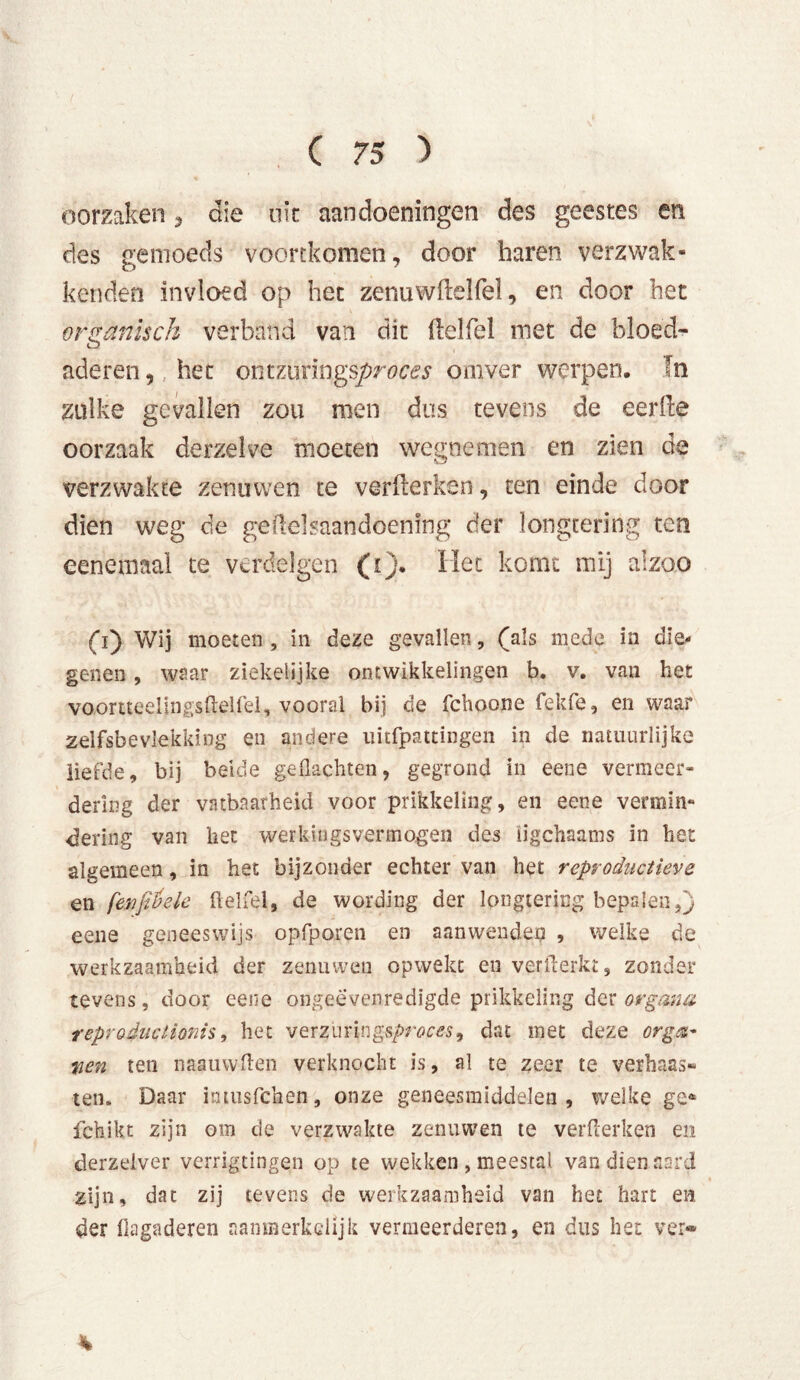 oorzaken , die uit aandoeningen des geestes en des gemoeds voortkomen, door haren verzwak - kenden invloed op het zenuwilelfel, en door het organisch verband van dit (lelfel met de bloed- aderen, het ontzuringsproces omver werpen. In zulke gevallen zou men dus tevens de eerde oorzaak derzelve moeten wegnemen en zien de verzwakte zenuwen te verfterken, ten einde door dien weg de geüelsaandoenïng der longtering ten eencmaal te verdelgen (i). Het komt mij alzoo (i) Wij moeten, in deze gevallen, (als mede in die- genen , waar ziekelijke ontwikkelingen b. v. van het vaortteelingsftelfel, vooral bij de fchoone fekfe, en waar zelfsbevlekking en andere tmfpattingen in de natuurlijke liefde, bij beide geflachten, gegrond in eene vermeer- dering der vatbaarheid voor prikkeling, en eene vermin- dering van het werkingsvermogen des ügchaams in het algemeen, in het bijzonder echter van het reproductieve en fenßöele fiel fel, de wording der longtering bepalen,} eene geneeswijs opfporen en aanwenden , welke de werkzaamheid der zenuwen opwekt en verfterkt, zonder tevens, door eene ongeëvenredigde prikkeling der organa reproéuctionis, het vQxzwnngsproces^ dat met deze org&~ tien ten naauwften verknocht is, al te zeer te verbaas» ten. Daar intusfchen, onze geneesmiddelen, welke ge* fchikt zijn om de verzwakte zenuwen te verflerken en derzeiver verrigtingen op te wekken , meestal van dien aard zijn, dat zij tevens de werkzaamheid van het hart en der flagaderen aanmerkelijk vermeerderen, en dus het ver*