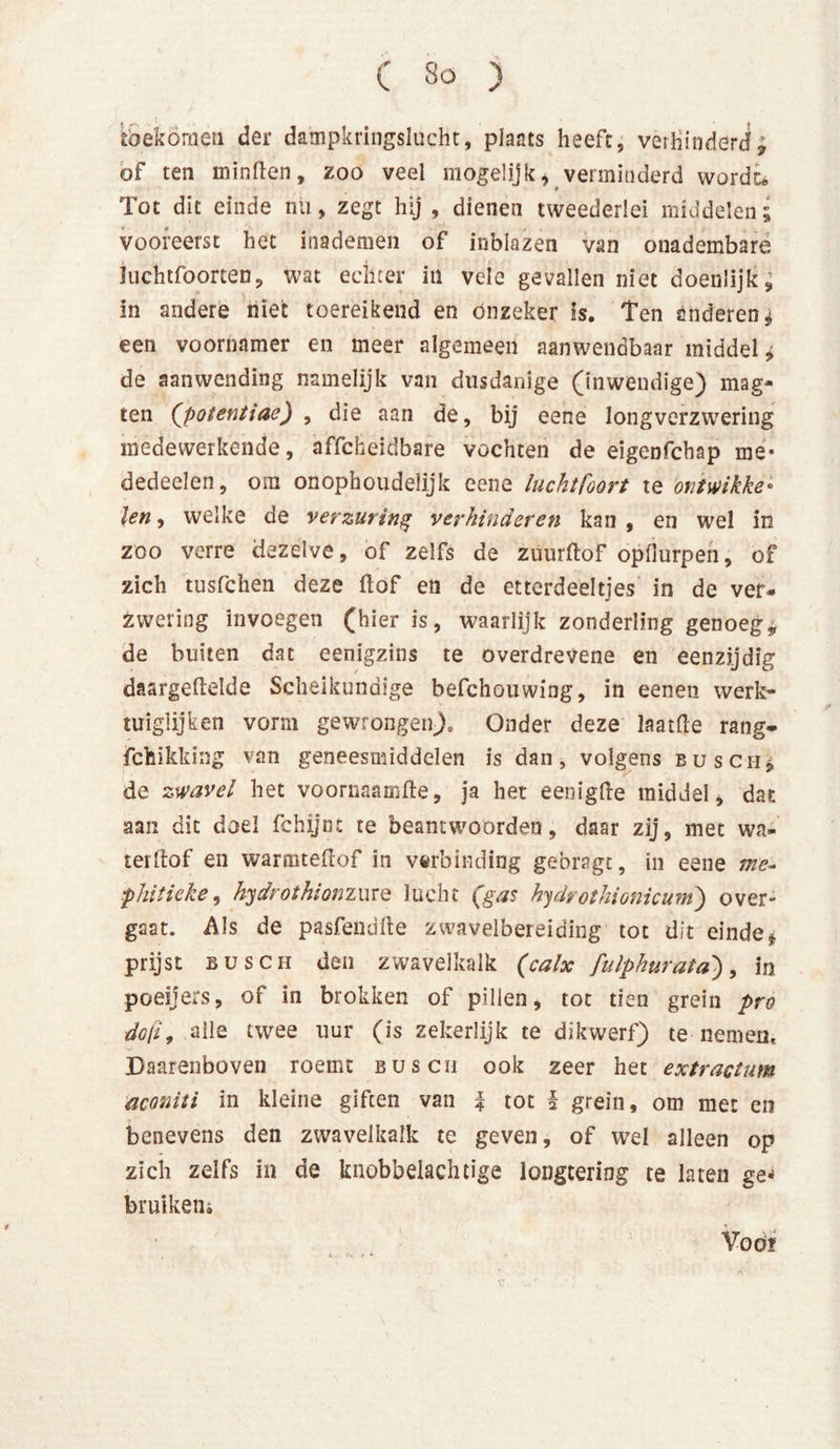 fcbekóraen der dampkringslucht, plaats heeft, verhinderd; of ten minden, zoo veel mogelijk, verminderd wordt* Tot dit einde nu, zegt hij , dienen tweederlei middelen; vooreerst het inademen of inblazen van onadembare Juchtfoorten, wat echter in vele gevallen niet doenlijk; in andere niet toereikend en onzeker h. Ten anderen; een voornamer en meer algemeen aanwendbaar middel, de aanwending namelijk van dusdanige (inwendige) mag- ten ('potentiae) , die aan de, bij eene longverzwering medewerkende, affcheidbare vochten de eigenfchap me- dedeelen, om onophoudelijk eene luchtfoort te ontwikke* len, welke de verzuring verhinderen kan , en wel in zoo verre dezelve, of zelfs de zuurftof opüurpen, of zich tusfclien deze ftof en de ettcrdeeltjes in de ver- zwering invoegen (hier is, waarlijk zonderling genoeg, de buiten dat eenigzins te overdrevene en eenzijdig daargeftelde Scheikundige befchouwing, in eenen werk- tuiglijken vorm gewrongen)» Onder deze laatfle rang- fchikking van geneesmiddelen is dan, volgens busch* de zwavel het voornaamfte, ja het eenigfte middel, dat aan dit doel fchijnt te beantwoorden, daar zij, met wa- ter ftof en warmteftof in verbinding gebragt, in eene me- phitieke, hydrothionzure lucht (gas hydvothionicum) over- gaat. Als de pasfendfte zwavelbereiding tot dit eindet prijst Busch den zwavelkalk (calx fulphurata'), in poeïjers, of in brokken of pillen, tot tien grein pro do/ï, alle twee uur (is zekerlijk te dikwerf) te nemen. Daarenboven roemt buscu ook zeer het extractum aconiti in kleine giften van | tot I grein, om met en benevens den zwavelkalk te geven, of wel alleen op zich zelfs in de knobbelachtige longtering te laten ge* bruikeiii Voöf